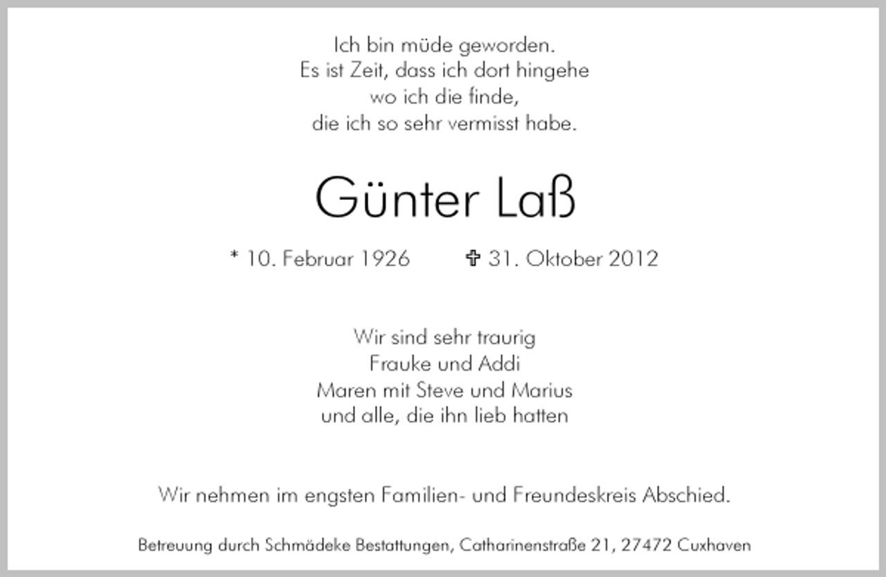 <p>Ich bin müde geworden.<br />Es ist Zeit, dass ich dort hingehe<br />wo ich die finde,<br />die ich so sehr vermisst habe.</p><p>Günter Laß<br />* 10. Februar 1926</p><p>31. Oktober 2012</p><p>Wir sind sehr traurig<br />Frauke und Addi<br />Maren mit Steve und Marius<br />und alle, die ihn lieb hatten</p><p>Wir nehmen im engsten Familien- und Freundeskreis Abschied.<br />Betreuung durch Schmädeke Bestattungen, Catharinenstraße 21, 27472 Cuxhaven</p>