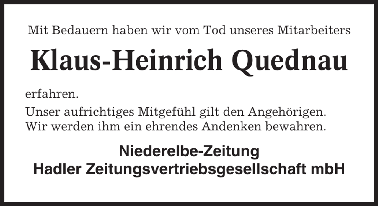 <p>Mit Bedauern haben wir vom Tod unseres Mitarbeiters</p><p>Klaus-Heinrich Quednau<br />erfahren.<br />Unser aufrichtiges Mitgefühl gilt den Angehörigen.<br />Wir werden ihm ein ehrendes Andenken bewahren.</p><p>Niederelbe-Zeitung<br />Hadler Zeitungsvertriebsgesellschaft mbH</p>