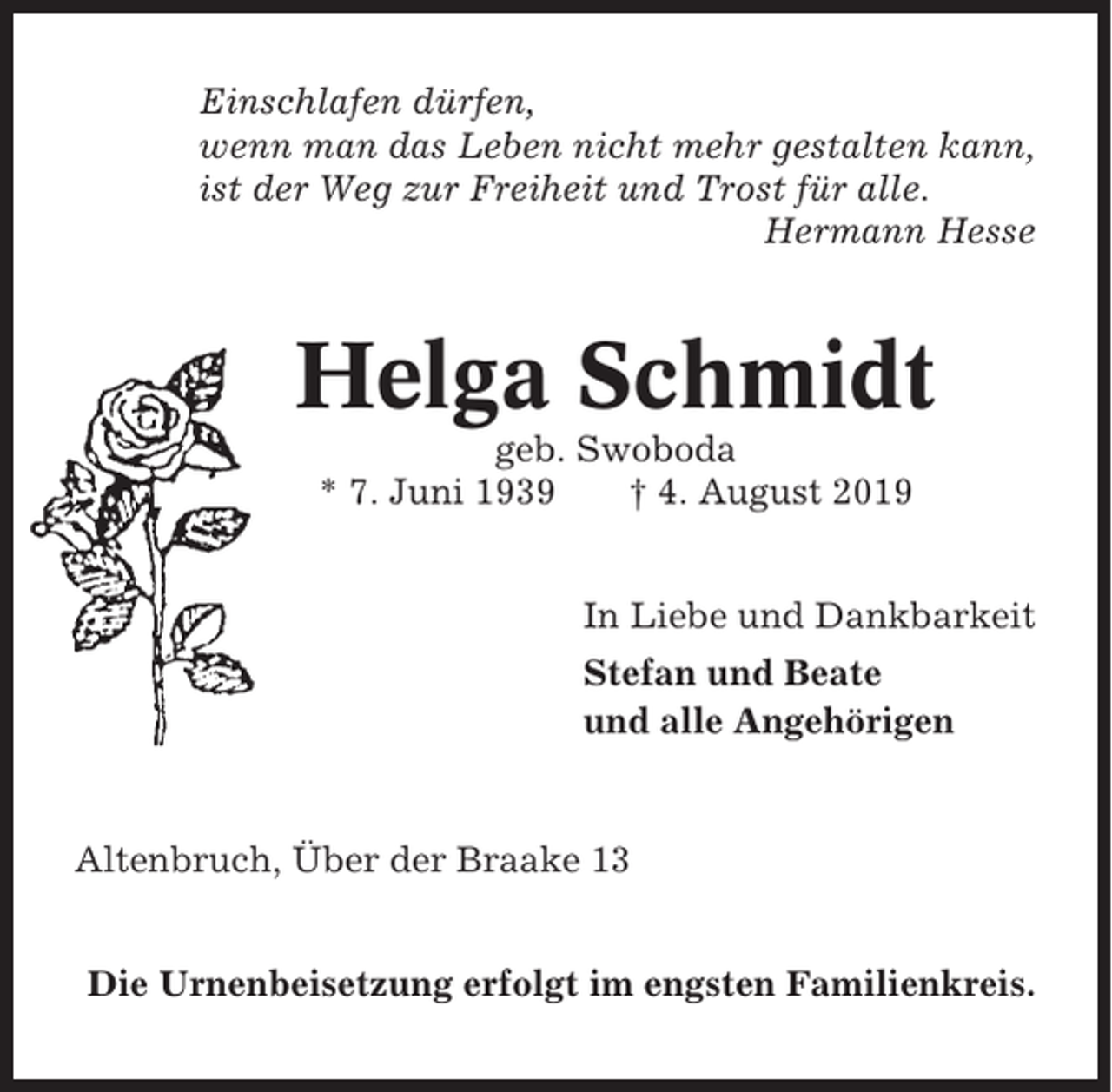 <p>Einschlafen dürfen,<br />wenn man das Leben nicht mehr gestalten kann,<br />ist der Weg zur Freiheit und Trost für alle.<br />Hermann Hesse</p><p>Helga Schmidt<br />geb. Swoboda<br />* 7. Juni 1939<br />† 4. August 2019<br />In Liebe und Dankbarkeit<br />Stefan und Beate<br />und alle Angehörigen</p><p>Altenbruch, Über der Braake 13<br />Die Urnenbeisetzung erfolgt im engsten Familienkreis.</p>