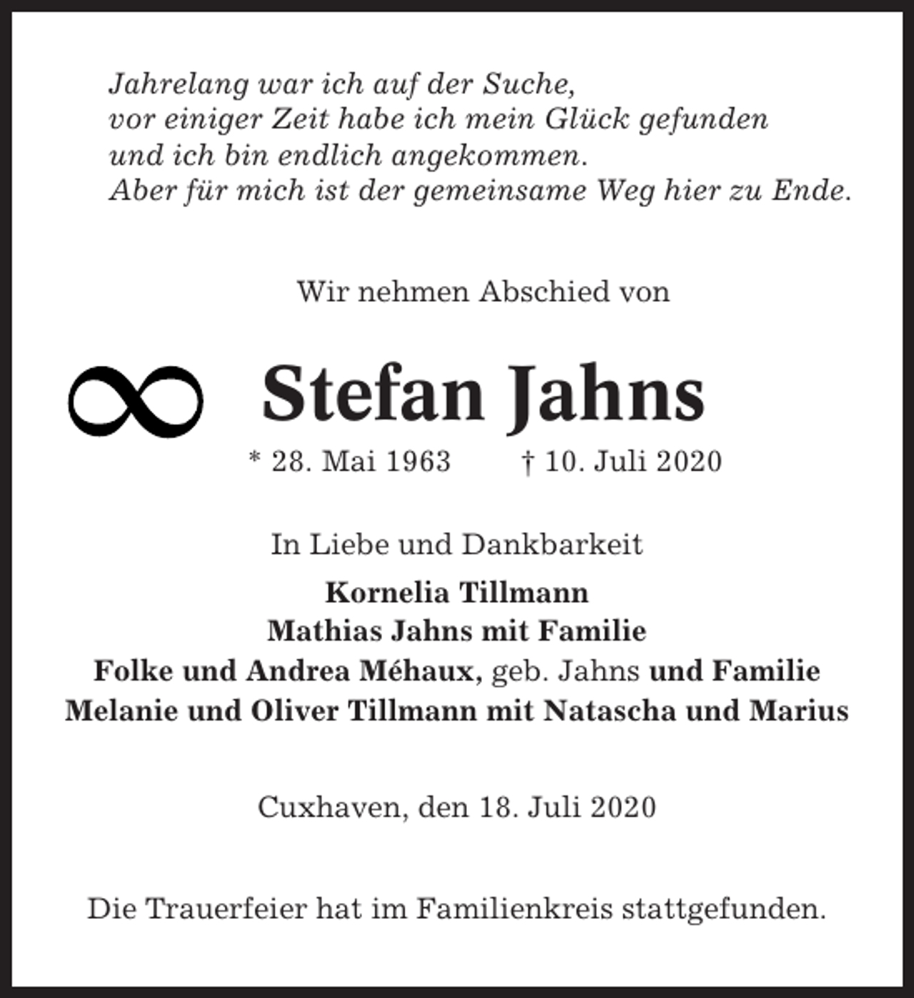<p>Jahrelang war ich auf der Suche,<br />vor einiger Zeit habe ich mein Glück gefunden<br />und ich bin endlich angekommen.<br />Aber für mich ist der gemeinsame Weg hier zu Ende.<br />Wir nehmen Abschied von</p><p>Stefan Jahns<br />* 28. Mai 1963</p><p>† 10. Juli 2020</p><p>In Liebe und Dankbarkeit<br />Kornelia Tillmann<br />Mathias Jahns mit Familie<br />Folke und Andrea Méhaux, geb. Jahns und Familie<br />Melanie und Oliver Tillmann mit Natascha und Marius<br />Cuxhaven, den 18. Juli 2020<br />Die Trauerfeier hat im Familienkreis stattgefunden.</p>