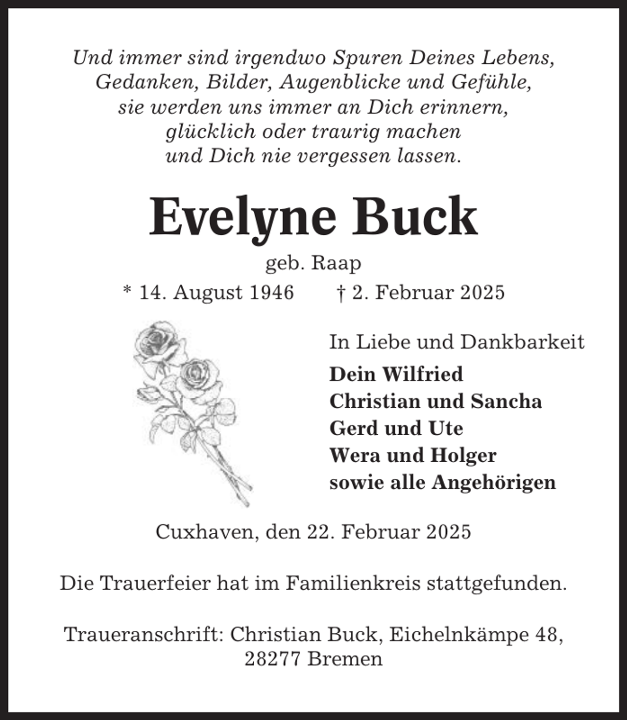 <p>Und immer sind irgendwo Spuren Deines Lebens,<br />Gedanken, Bilder, Augenblicke und Gefühle,<br />sie werden uns immer an Dich erinnern,<br />glücklich oder traurig machen<br />und Dich nie vergessen lassen.</p><p>Evelyne Buck<br />geb. Raap<br />* 14. August 1946<br />† 2. Februar 2025<br />In Liebe und Dankbarkeit<br />Dein Wilfried<br />Christian und Sancha<br />Gerd und Ute<br />Wera und Holger<br />sowie alle Angehörigen<br />Cuxhaven, den 22. Februar 2025<br />Die Trauerfeier hat im Familienkreis stattgefunden.<br />Traueranschrift: Christian Buck, Eichelnkämpe 48,<br />28277 Bremen</p>
