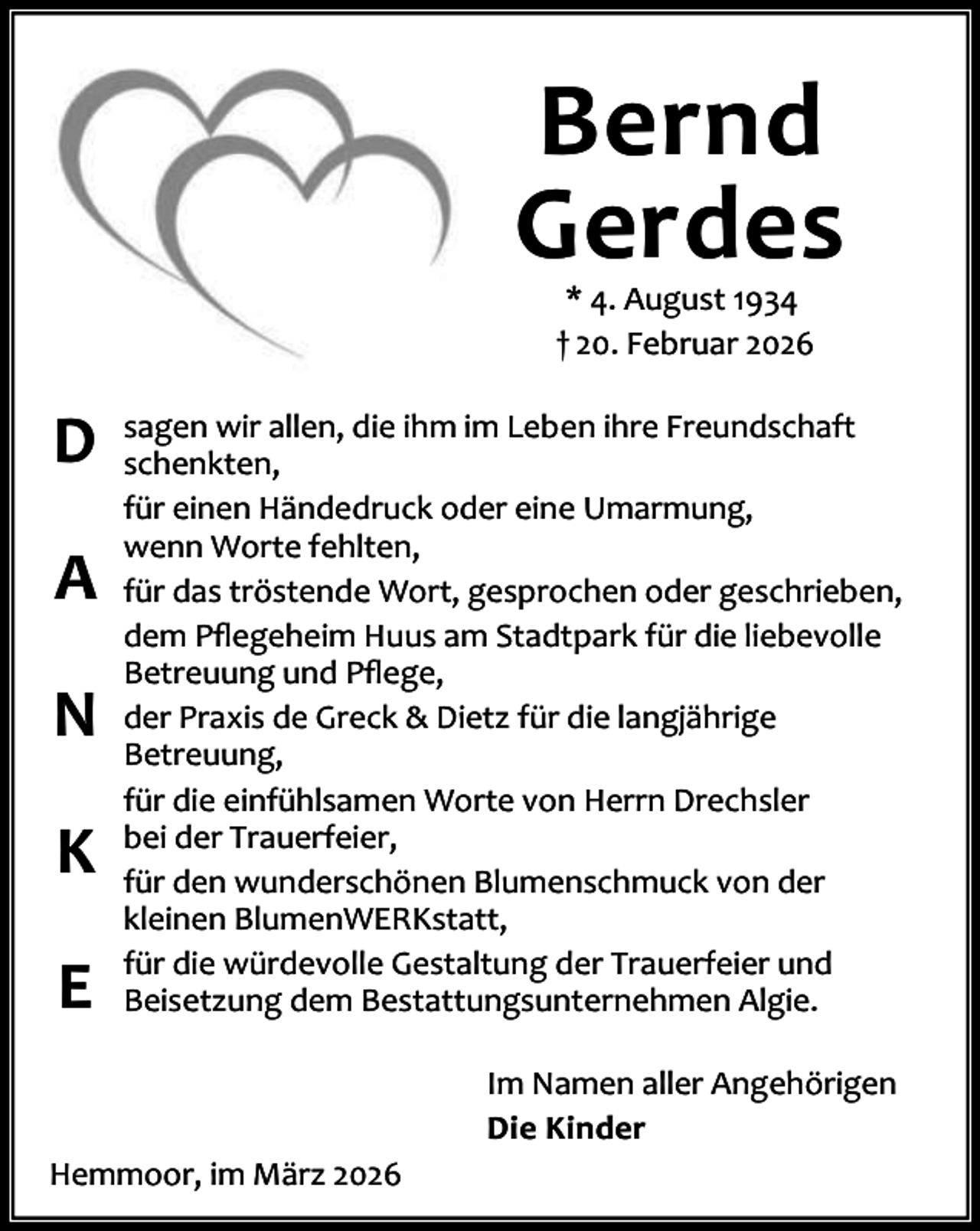 <p>Bernd<br />Gerdes<br />* 4. August 1934<br />† 20. Februar 2026</p><p>D<br />A<br />N<br />K<br />E</p><p>sagen wir allen, die ihm im Leben ihre Freundschaft<br />schenkten,<br />für einen Händedruck oder eine Umarmung,<br />wenn Worte fehlten,<br />für das tröstende Wort, gesprochen oder geschrieben,<br />dem Pﬂegeheim Huus am Stadtpark für die liebevolle<br />Betreuung und Pﬂege,<br />der Praxis de Greck &amp; Dietz für die langjährige<br />Betreuung,<br />für die einfühlsamen Worte von Herrn Drechsler<br />bei der Trauerfeier,<br />für den wunderschönen Blumenschmuck von der<br />kleinen BlumenWERKstatt,<br />für die würdevolle Gestaltung der Trauerfeier und<br />Beisetzung dem Bestattungsunternehmen Algie.<br />Im Namen aller Angehörigen<br />Die Kinder</p><p>Hemmoor, im März 2026</p>