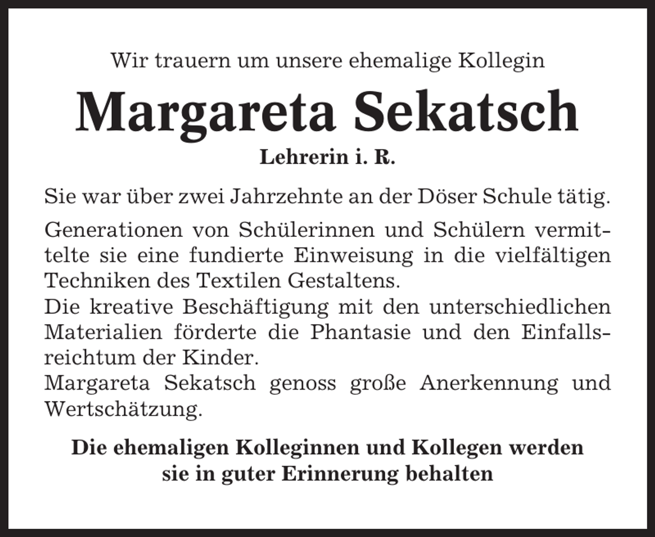 <p>Wir trauern um unsere ehemalige Kollegin</p><p>Margareta Sekatsch<br />Lehrerin i. R.<br />Sie war über zwei Jahrzehnte an der Döser Schule tätig.<br />Generationen von Schülerinnen und Schülern vermittelte sie eine fundierte Einweisung in die vielfältigen<br />Techniken des Textilen Gestaltens.<br />Die kreative Beschäftigung mit den unterschiedlichen<br />Materialien förderte die Phantasie und den Einfallsreichtum der Kinder.<br />Margareta Sekatsch genoss große Anerkennung und<br />Wertschätzung.<br />Die ehemaligen Kolleginnen und Kollegen werden<br />sie in guter Erinnerung behalten</p>