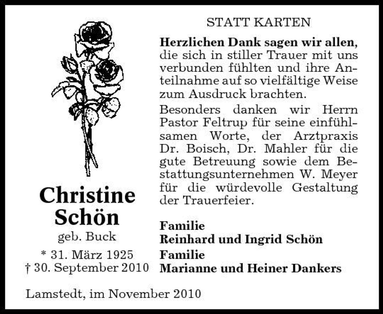 <p>STATT KARTEN Herzlichen Dank sagen wir allen, die sich in stiller Trauer mit uns verbunden fühlten und ihre Anteilnahme auf so vielfältige Weise zum Ausdruck brachten. Besonders danken wir Herrn Pastor Feltrup für seine einfühlsamen Worte, der Arztpraxis Dr. Boisch, Dr. Mahler für die gute Betreuung sowie dem Bestattungsunternehmen W. Meyer für die würdevolle Gestaltung der Trauerfeier.</p><p>Familie Reinhard und Ingrid Schön Familie * 31. März 1925 † 30. September 2010 Marianne und Heiner Dankers geb. Buck Lamstedt, im November 2010</p><p>Christine Schön</p>