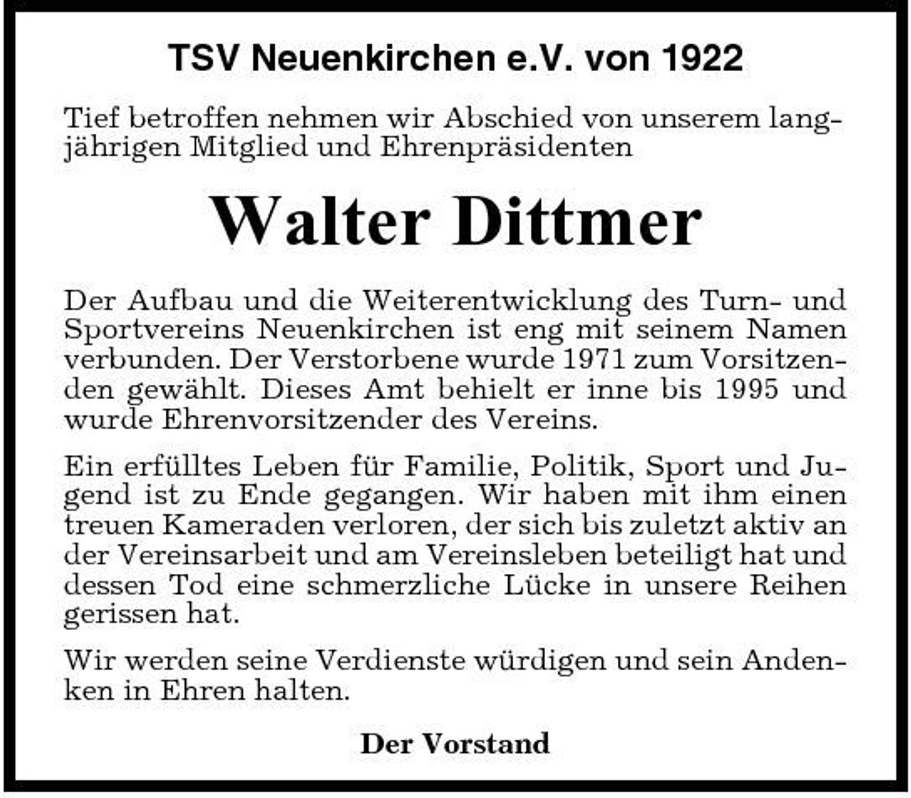 <p>TSV Neuenkirchen e.V. von 1922<br />Tief betroffen nehmen wir Abschied von unserem langjährigen Mitglied und Ehrenpräsidenten</p><p>Walter Dittmer<br />Der Aufbau und die Weiterentwicklung des Turn- und Sportvereins Neuenkirchen ist eng mit seinem Namen verbunden. Der Verstorbene wurde 1971 zum Vorsitzenden gewählt. Dieses Amt behielt er inne bis 1995 und wurde Ehrenvorsitzender des Vereins. Ein erfülltes Leben für Familie, Politik, Sport und Jugend ist zu Ende gegangen. Wir haben mit ihm einen treuen Kameraden verloren, der sich bis zuletzt aktiv an der Vereinsarbeit und am Vereinsleben beteiligt hat und dessen Tod eine schmerzliche Lücke in unsere Reihen gerissen hat. Wir werden seine Verdienste würdigen und sein Andenken in Ehren halten. Der Vorstand</p>
