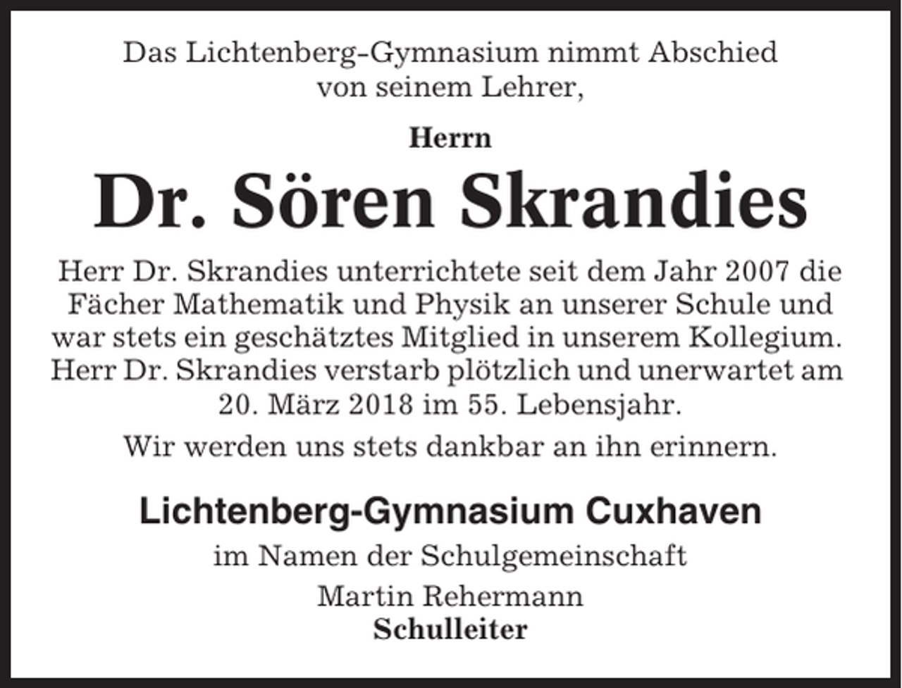 <p>Das Lichtenberg-Gymnasium nimmt Abschied<br />von seinem Lehrer,<br />Herrn</p><p>Dr. Sören Skrandies<br />Herr Dr. Skrandies unterrichtete seit dem Jahr 2007 die<br />Fächer Mathematik und Physik an unserer Schule und<br />war stets ein geschätztes Mitglied in unserem Kollegium.<br />Herr Dr. Skrandies verstarb plötzlich und unerwartet am<br />20. März 2018 im 55. Lebensjahr.<br />Wir werden uns stets dankbar an ihn erinnern.</p><p>Lichtenberg-Gymnasium Cuxhaven<br />im Namen der Schulgemeinschaft<br />Martin Rehermann<br />Schulleiter</p>