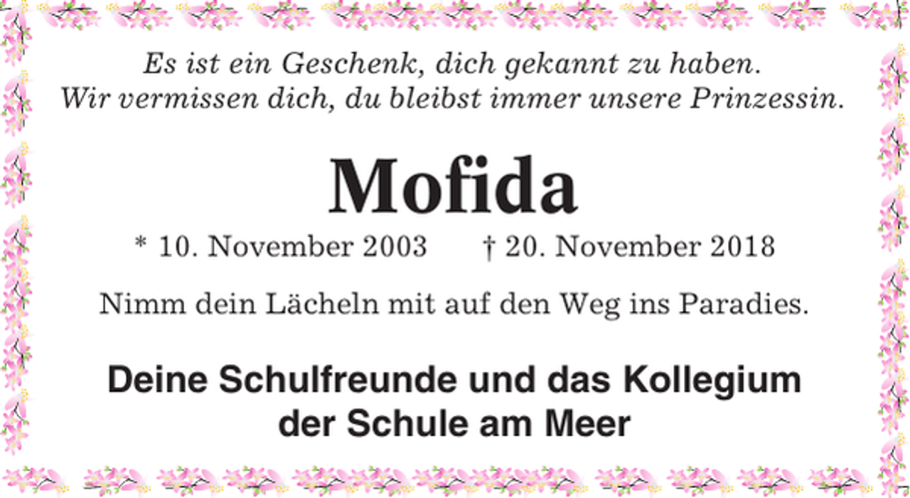 <p>Es ist ein Geschenk, dich gekannt zu haben.<br />Wir vermissen dich, du bleibst immer unsere Prinzessin.</p><p>Mofida<br />* 10. November 2003</p><p>† 20. November 2018</p><p>Nimm dein Lächeln mit auf den Weg ins Paradies.</p><p>Deine Schulfreunde und das Kollegium<br />der Schule am Meer</p>