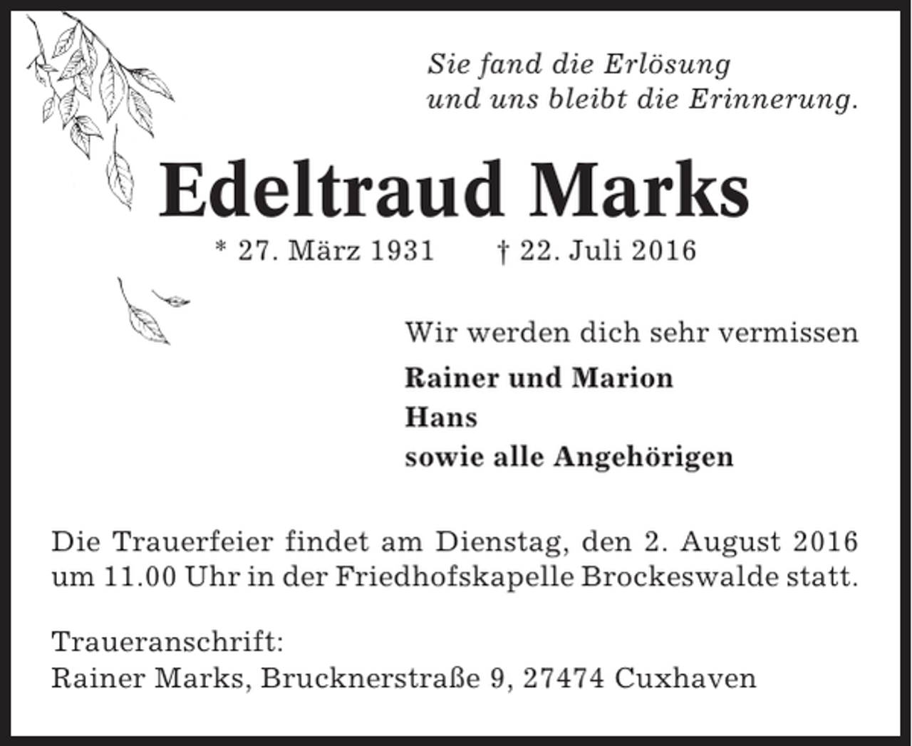 <p>Sie fand die Erlösung<br />und uns bleibt die Erinnerung.</p><p>Edeltraud Marks<br />* 27. März 1931</p><p>† 22. Juli 2016</p><p>Wir werden dich sehr vermissen<br />Rainer und Marion<br />Hans<br />sowie alle Angehörigen<br />Die Trauerfeier findet am Dienstag, den 2. August 2016<br />um 11.00 Uhr in der Friedhofskapelle Brockeswalde statt.<br />Traueranschrift:<br />Rainer Marks, Brucknerstraße 9, 27474 Cuxhaven</p>