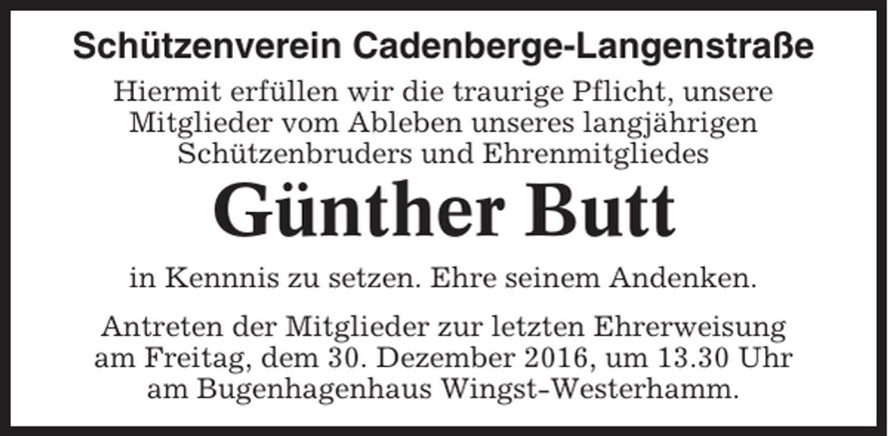<p>Schützenverein Cadenberge-Langenstraße<br />Hiermit erfüllen wir die traurige Pflicht, unsere<br />Mitglieder vom Ableben unseres langjährigen<br />Schützenbruders und Ehrenmitgliedes</p><p>Günther Butt<br />in Kennnis zu setzen. Ehre seinem Andenken.<br />Antreten der Mitglieder zur letzten Ehrerweisung<br />am Freitag, dem 30. Dezember 2016, um 13.30 Uhr<br />am Bugenhagenhaus Wingst-Westerhamm.</p>