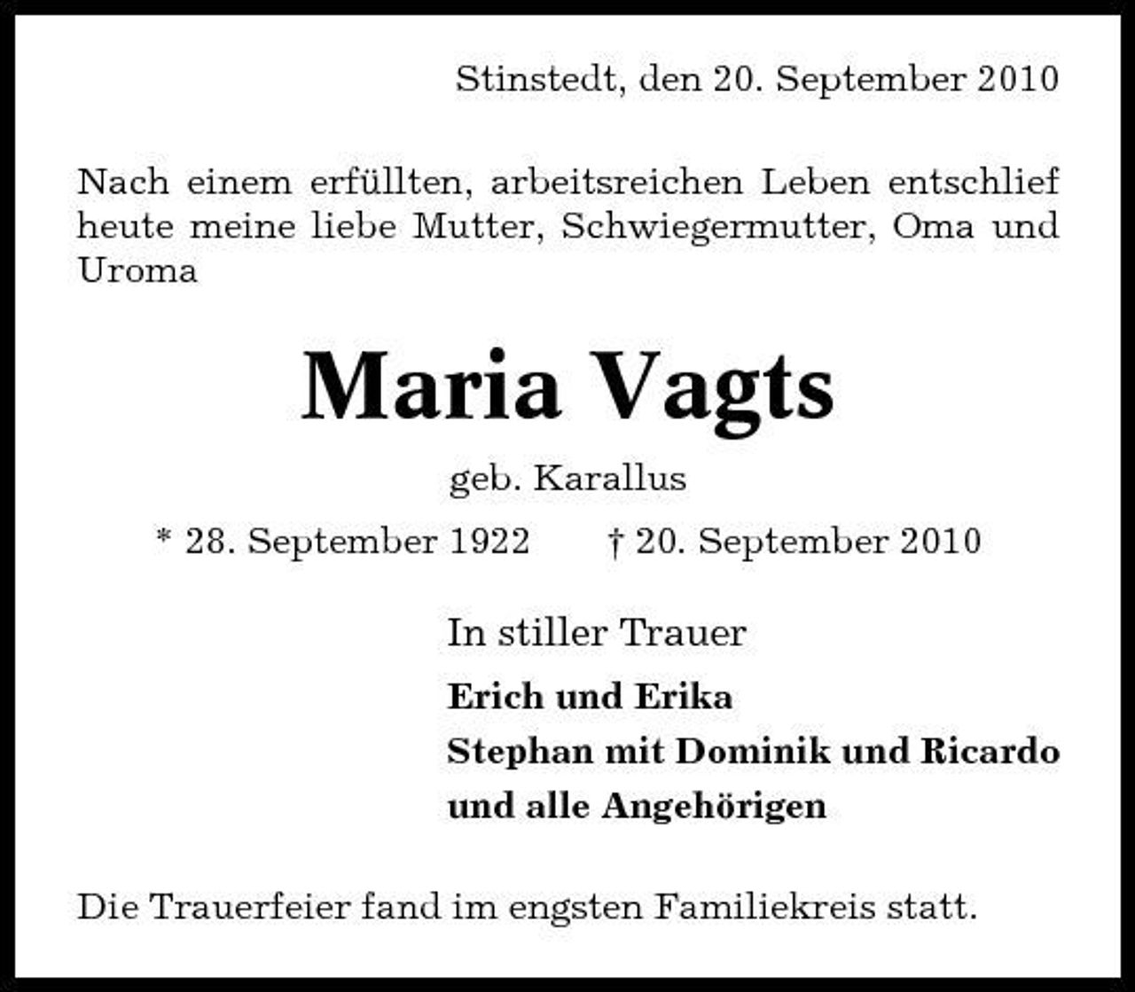 <p>Stinstedt, den 20. September 2010 Nach einem erfüllten, arbeitsreichen Leben entschlief heute meine liebe Mutter, Schwiegermutter, Oma und Uroma</p><p>Maria Vagts<br />geb. Karallus * 28. September 1922 † 20. September 2010</p><p>In stiller Trauer<br />Erich und Erika Stephan mit Dominik und Ricardo und alle Angehörigen Die Trauerfeier fand im engsten Familiekreis statt.</p>
