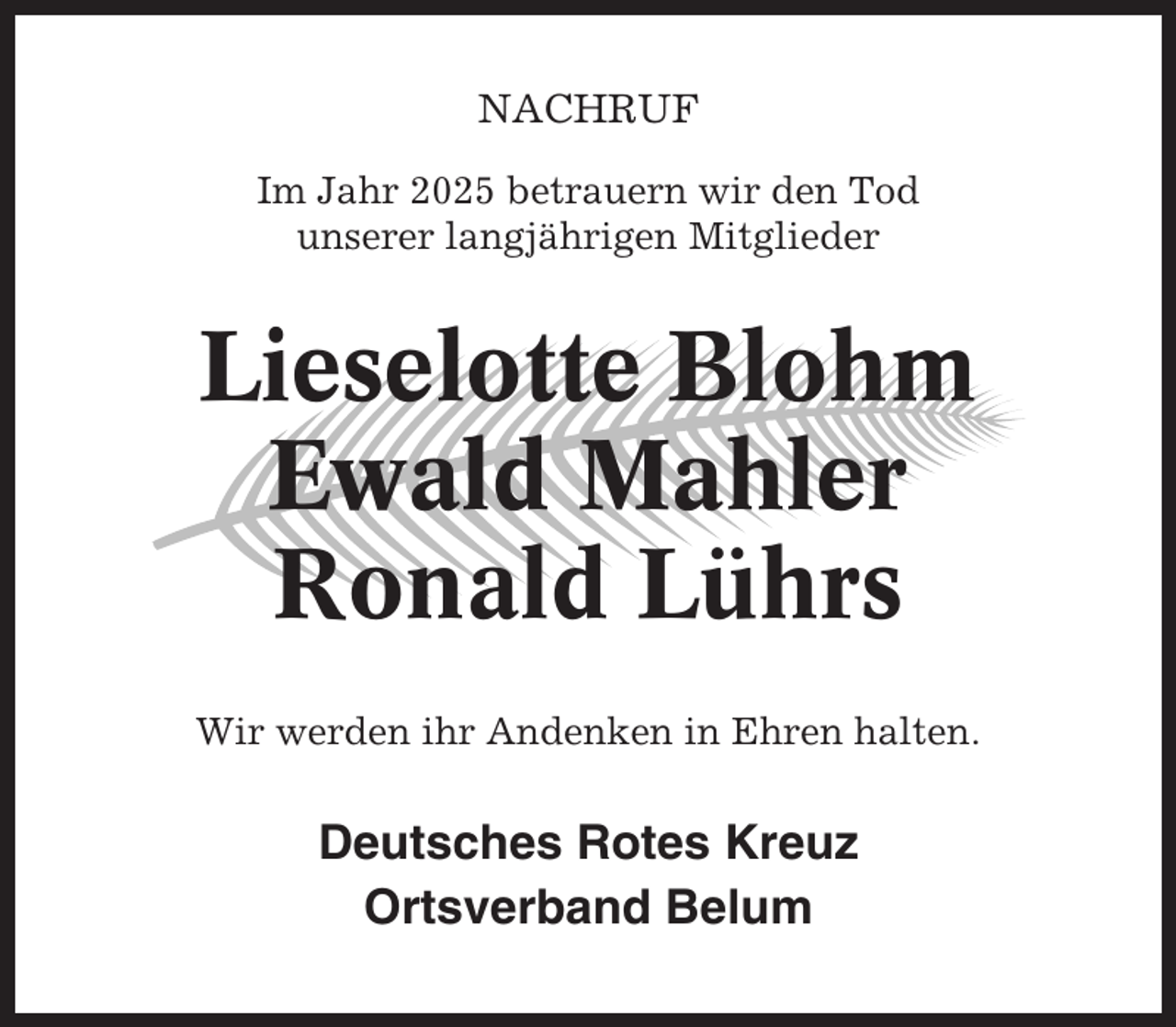 <p>NACHRUF<br />Im Jahr 2025 betrauern wir den Tod<br />unserer langjährigen Mitglieder</p><p>Lieselotte Blohm<br />Ewald Mahler<br />Ronald Lührs<br />Wir werden ihr Andenken in Ehren halten.</p><p>Deutsches Rotes Kreuz<br />Ortsverband Belum</p>