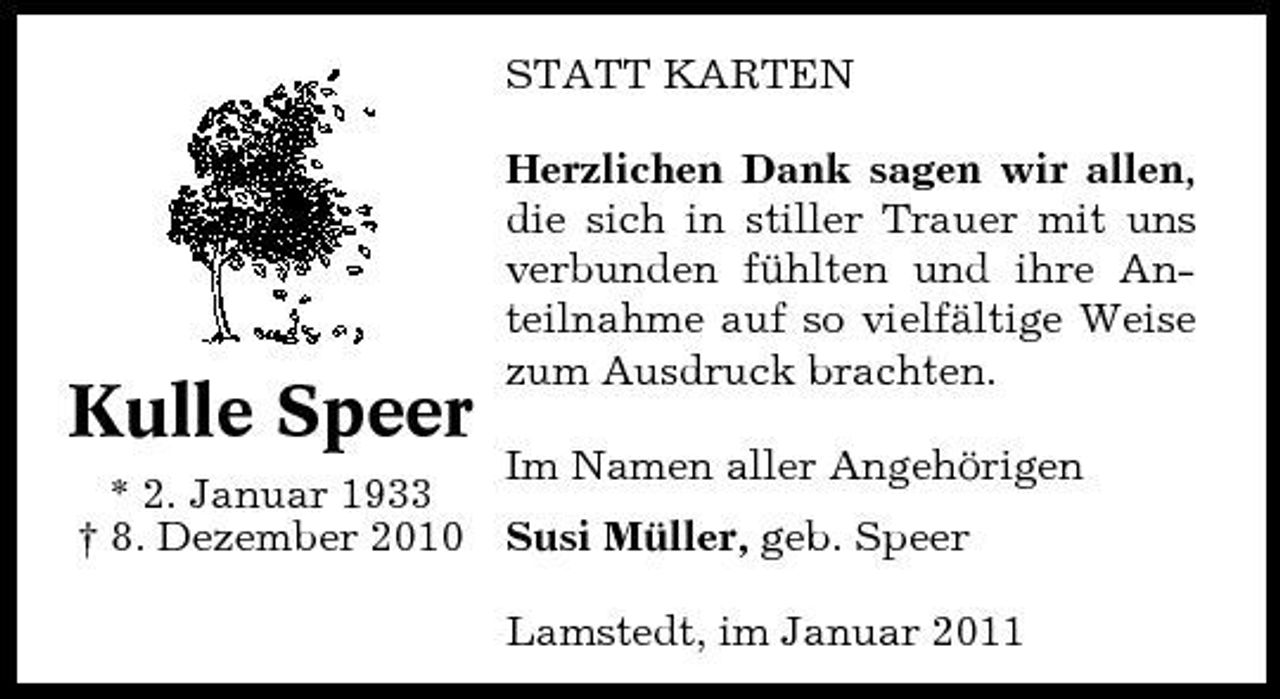 <p>STATT KARTEN Herzlichen Dank sagen wir allen, die sich in stiller Trauer mit uns verbunden fühlten und ihre Anteilnahme auf so vielfältige Weise zum Ausdruck brachten.</p><p>Kulle Speer</p><p>Im Namen aller Angehörigen * 2. Januar 1933 † 8. Dezember 2010 Susi Müller, geb. Speer Lamstedt, im Januar 2011</p>