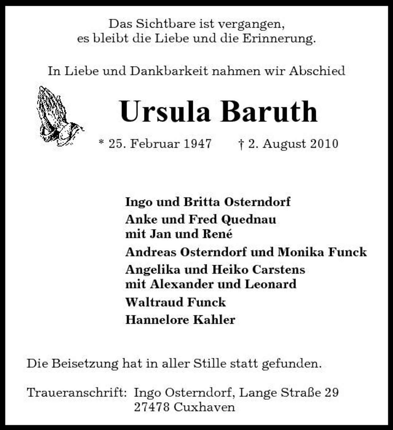 <p>Das Sichtbare ist vergangen, es bleibt die Liebe und die Erinnerung. In Liebe und Dankbarkeit nahmen wir Abschied</p><p>Ursula Baruth<br />* 25. Februar 1947 † 2. August 2010 Ingo und Britta Osterndorf Anke und Fred Quednau mit Jan und René Andreas Osterndorf und Monika Funck Angelika und Heiko Carstens mit Alexander und Leonard Waltraud Funck Hannelore Kahler Die Beisetzung hat in aller Stille statt gefunden. Traueranschrift: Ingo Osterndorf, Lange Straße 29 27478 Cuxhaven</p>