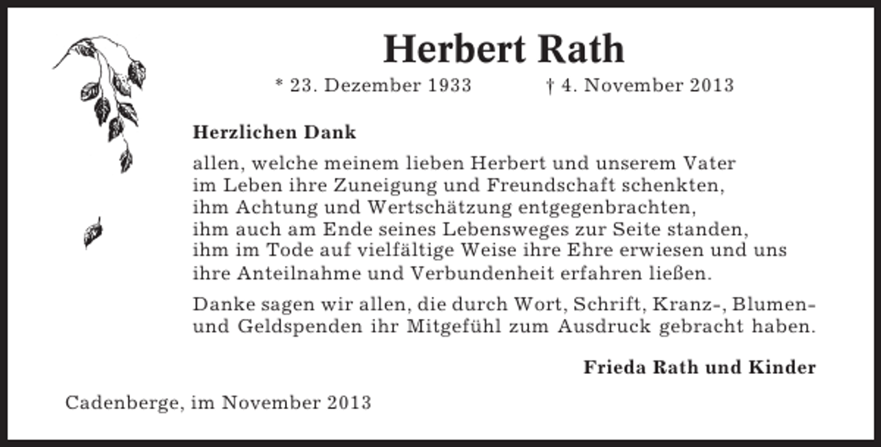 <p>Herbert Rath<br />* 23. Dezember 1933</p><p>† 4. November 2013</p><p>Herzlichen Dank<br />allen, welche meinem lieben Herbert und unserem Vater<br />im Leben ihre Zuneigung und Freundschaft schenkten,<br />ihm Achtung und Wertschätzung entgegenbrachten,<br />ihm auch am Ende seines Lebensweges zur Seite standen,<br />ihm im Tode auf vielfältige Weise ihre Ehre erwiesen und uns<br />ihre Anteilnahme und Verbundenheit erfahren ließen.<br />Danke sagen wir allen, die durch Wort, Schrift, Kranz-, Blumenund Geldspenden ihr Mitgefühl zum Ausdruck gebracht haben.<br />Frieda Rath und Kinder<br />Cadenberge, im November 2013</p>