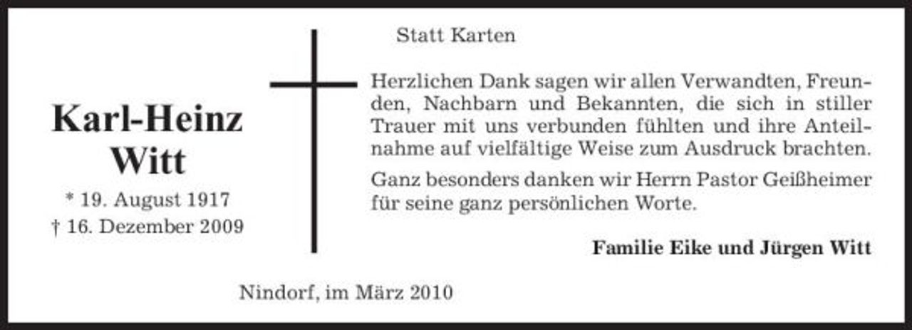 <p>Statt Karten Herzlichen Dank sagen wir allen Verwandten, Freunden, Nachbarn und Bekannten, die sich in stiller Trauer mit uns verbunden fühlten und ihre Anteilnahme auf vielfältige Weise zum Ausdruck brachten. Ganz besonders danken wir Herrn Pastor Geißheimer für seine ganz persönlichen Worte. Familie Eike und Jürgen Witt Nindorf, im März 2010</p><p>Karl-Heinz Witt<br />* 19. August 1917 † 16. Dezember 2009</p>