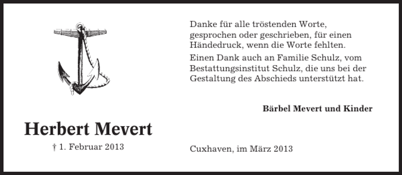 <p>Danke für alle tröstenden Worte,<br />gesprochen oder geschrieben, für einen<br />Händedruck, wenn die Worte fehlten.<br />Einen Dank auch an Familie Schulz, vom<br />Bestattungsinstitut Schulz, die uns bei der<br />Gestaltung des Abschieds unterstützt hat.<br />Bärbel Mevert und Kinder</p><p>Herbert Mevert<br />† 1. Februar 2013</p><p>Cuxhaven, im März 2013</p>