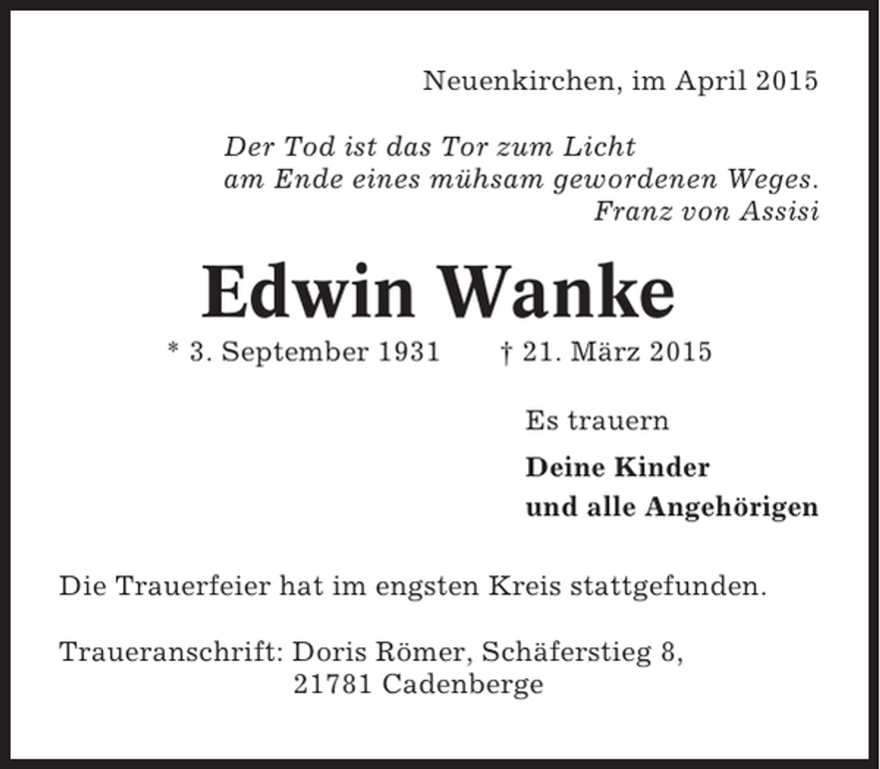 <p>Neuenkirchen, im April 2015<br />Der Tod ist das Tor zum Licht<br />am Ende eines mühsam gewordenen Weges.<br />Franz von Assisi</p><p>Edwin Wanke<br />* 3. September 1931</p><p>† 21. März 2015<br />Es trauern<br />Deine Kinder<br />und alle Angehörigen</p><p>Die Trauerfeier hat im engsten Kreis stattgefunden.<br />Traueranschrift: Doris Römer, Schäferstieg 8,<br />21781 Cadenberge</p>