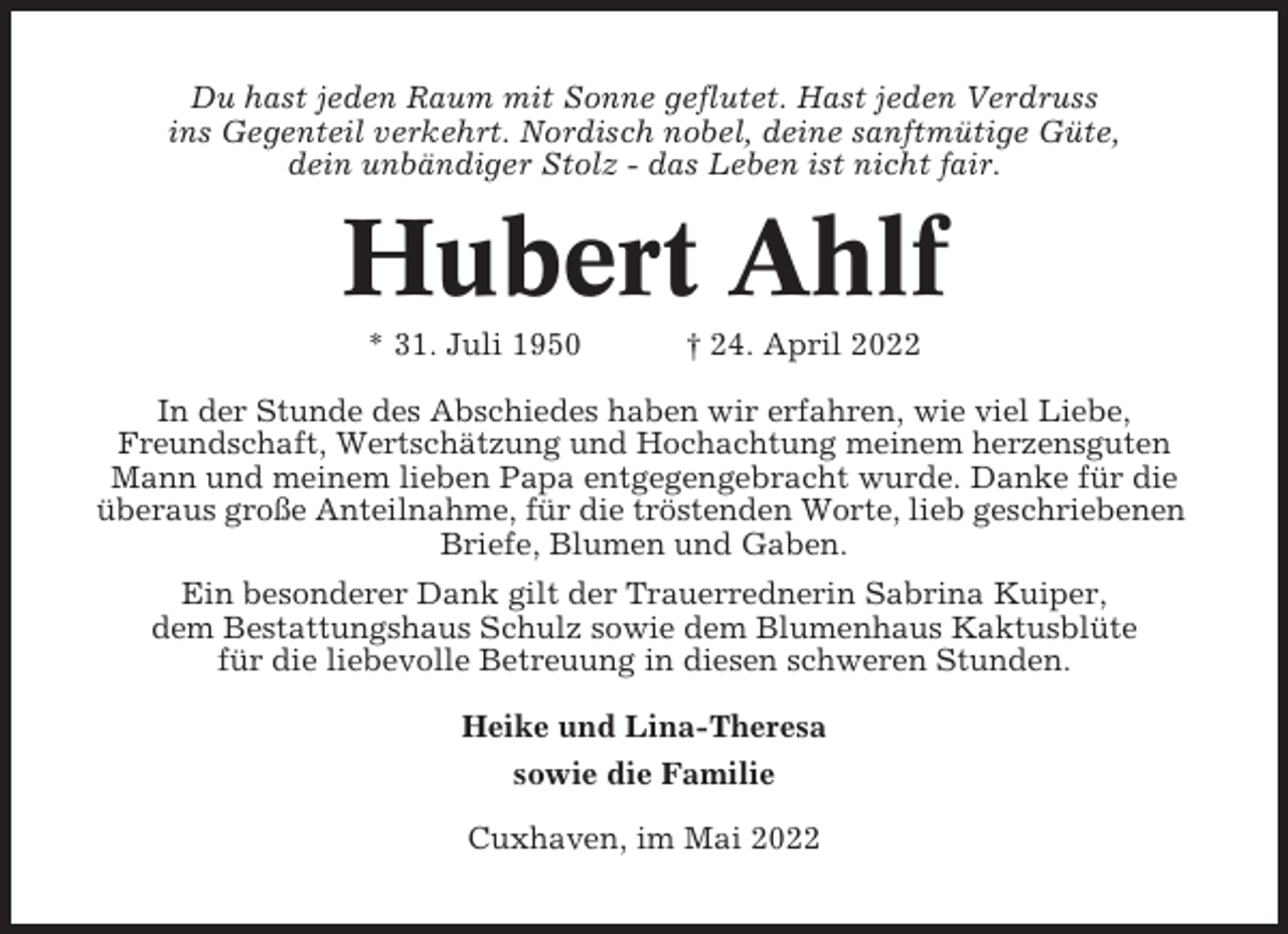 <p>Du hast jeden Raum mit Sonne geflutet. Hast jeden Verdruss<br />ins Gegenteil verkehrt. Nordisch nobel, deine sanftmütige Güte,<br />dein unbändiger Stolz - das Leben ist nicht fair.</p><p>Hubert Ahlf<br />* 31. Juli 1950</p><p>† 24. April 2022</p><p>In der Stunde des Abschiedes haben wir erfahren, wie viel Liebe,<br />Freundschaft, Wertschätzung und Hochachtung meinem herzensguten<br />Mann und meinem lieben Papa entgegengebracht wurde. Danke für die<br />überaus große Anteilnahme, für die tröstenden Worte, lieb geschriebenen<br />Briefe, Blumen und Gaben.<br />Ein besonderer Dank gilt der Trauerrednerin Sabrina Kuiper,<br />dem Bestattungshaus Schulz sowie dem Blumenhaus Kaktusblüte<br />für die liebevolle Betreuung in diesen schweren Stunden.<br />Heike und Lina-Theresa<br />sowie die Familie<br />Cuxhaven, im Mai 2022</p>