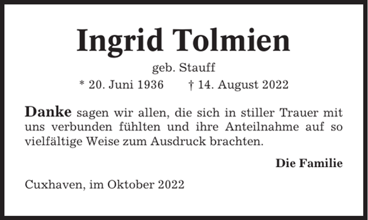 <p>Ingrid Tolmien<br />geb. Stauff<br />* 20. Juni 1936<br />† 14. August 2022</p><p>Danke</p><p>sagen wir allen, die sich in stiller Trauer mit<br />uns verbunden fühlten und ihre Anteilnahme auf so<br />vielfältige Weise zum Ausdruck brachten.<br />Die Familie<br />Cuxhaven, im Oktober 2022</p>