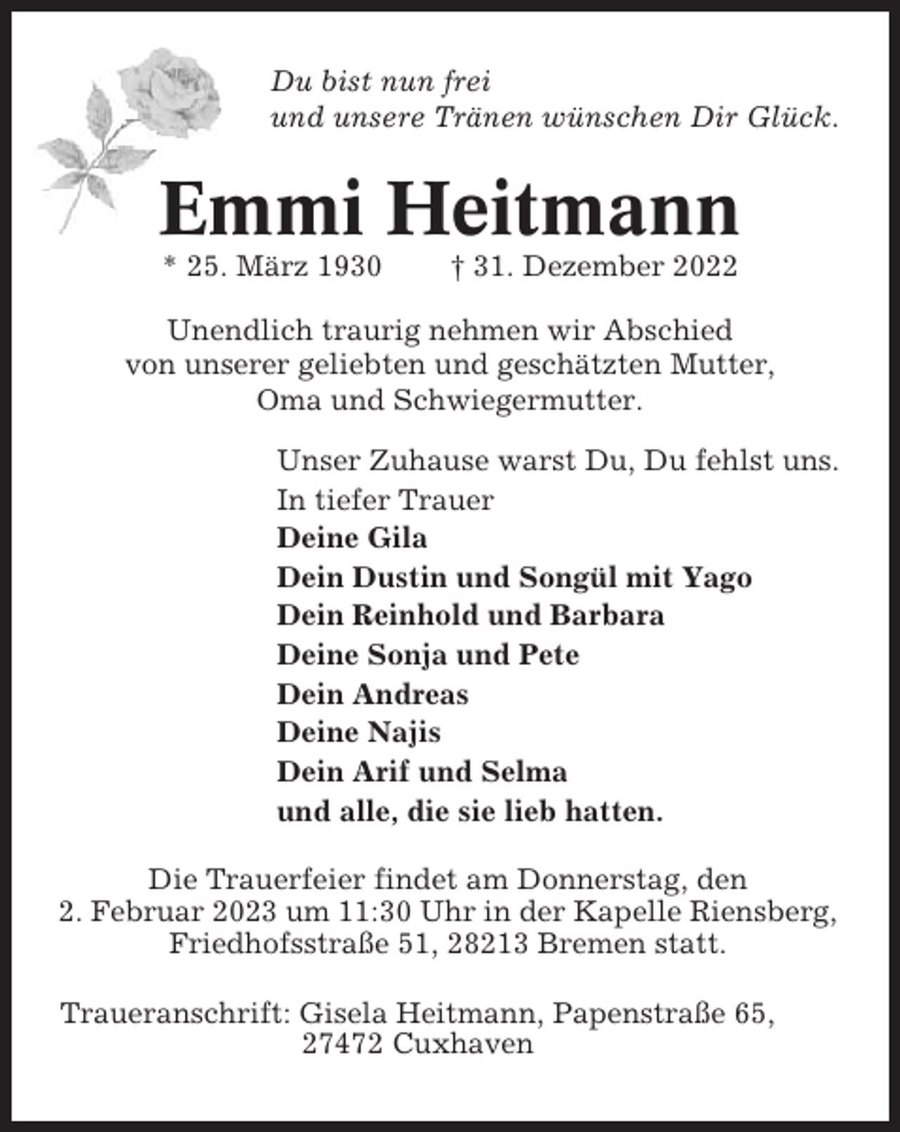 <p>Du bist nun frei<br />und unsere Tränen wünschen Dir Glück.</p><p>Emmi Heitmann<br />* 25. März 1930</p><p>† 31. Dezember 2022</p><p>Unendlich traurig nehmen wir Abschied<br />von unserer geliebten und geschätzten Mutter,<br />Oma und Schwiegermutter.<br />Unser Zuhause warst Du, Du fehlst uns.<br />In tiefer Trauer<br />Deine Gila<br />Dein Dustin und Songül mit Yago<br />Dein Reinhold und Barbara<br />Deine Sonja und Pete<br />Dein Andreas<br />Deine Najis<br />Dein Arif und Selma<br />und alle, die sie lieb hatten.<br />Die Trauerfeier findet am Donnerstag, den<br />2. Februar 2023 um 11:30 Uhr in der Kapelle Riensberg,<br />Friedhofsstraße 51, 28213 Bremen statt.<br />Traueranschrift: Gisela Heitmann, Papenstraße 65,<br />27472 Cuxhaven</p>