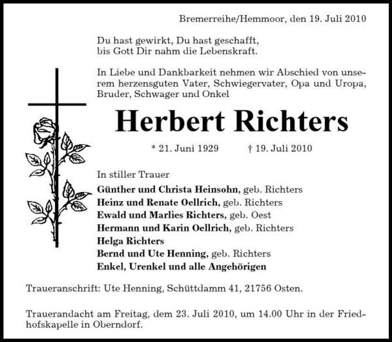<p>Bremerreihe/Hemmoor, den 19. Juli 2010 Du hast gewirkt, Du hast geschafft, bis Gott Dir nahm die Lebenskraft. In Liebe und Dankbarkeit nehmen wir Abschied von unserem herzensguten Vater, Schwiegervater, Opa und Uropa, Bruder, Schwager und Onkel</p><p>Herbert Richters<br />* 21. Juni 1929 In stiller Trauer Günther und Christa Heinsohn, geb. Richters Heinz und Renate Oellrich, geb. Richters Ewald und Marlies Richters, geb. Oest Hermann und Karin Oellrich, geb. Richters Helga Richters Bernd und Ute Henning, geb. Richters Enkel, Urenkel und alle Angehörigen Traueranschrift: Ute Henning, Schüttdamm 41, 21756 Osten. Trauerandacht am Freitag, dem 23. Juli 2010, um 14.00 Uhr in der Friedhofskapelle in Oberndorf. † 19. Juli 2010</p>