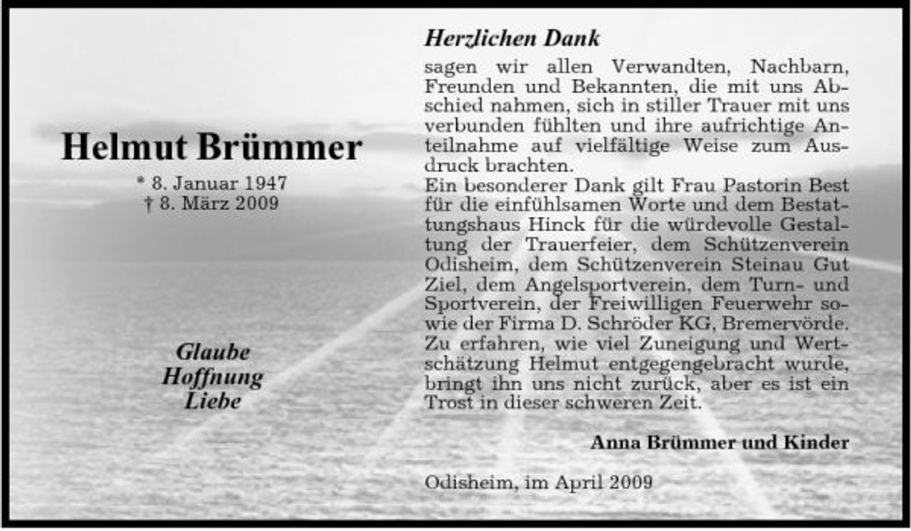 <p>Herzlichen Dank<br />sagen wir allen Verwandten, Nachbarn, Freunden und Bekannten, die mit uns Abschied nahmen, sich in stiller Trauer mit uns verbunden fühlten und ihre aufrichtige Anteilnahme auf vielfältige Weise zum Ausdruck brachten. Ein besonderer Dank gilt Frau Pastorin Best für die einfühlsamen Worte und dem Bestattungshaus Hinck für die würdevolle Gestaltung der Trauerfeier, dem Schützenverein Odisheim, dem Schützenverein Steinau Gut Ziel, dem Angelsportverein, dem Turn- und Sportverein, der Freiwilligen Feuerwehr sowie der Firma D. Schröder KG, Bremervörde. Zu erfahren, wie viel Zuneigung und Wertschätzung Helmut entgegengebracht wurde, bringt ihn uns nicht zurück, aber es ist ein Trost in dieser schweren Zeit. Anna Brümmer und Kinder Odisheim, im April 2009</p><p>Helmut Brümmer<br />* 8. Januar 1947 † 8. März 2009</p><p>Glaube Hoffnung Liebe</p>