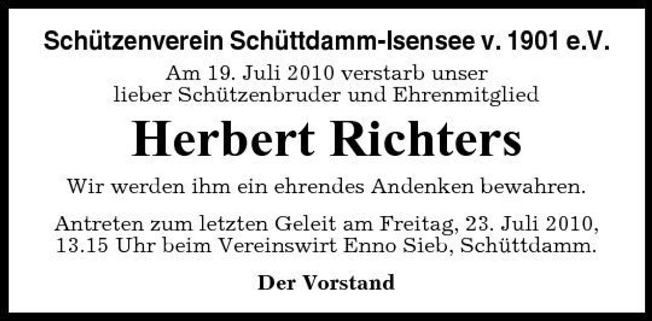 <p>Schützenverein Schüttdamm-Isensee v. 1901 e.V.<br />Am 19. Juli 2010 verstarb unser lieber Schützenbruder und Ehrenmitglied</p><p>Herbert Richters<br />Wir werden ihm ein ehrendes Andenken bewahren. Antreten zum letzten Geleit am Freitag, 23. Juli 2010, 13.15 Uhr beim Vereinswirt Enno Sieb, Schüttdamm. Der Vorstand</p>