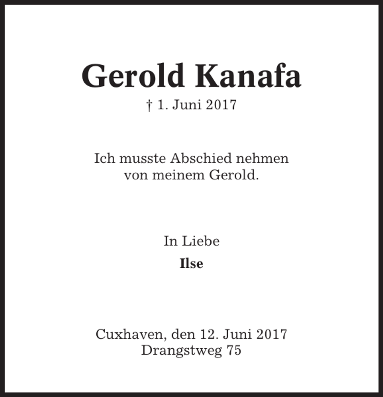 <p>Gerold Kanafa<br />† 1. Juni 2017</p><p>Ich musste Abschied nehmen<br />von meinem Gerold.</p><p>In Liebe<br />Ilse</p><p>Cuxhaven, den 12. Juni 2017<br />Drangstweg 75</p>