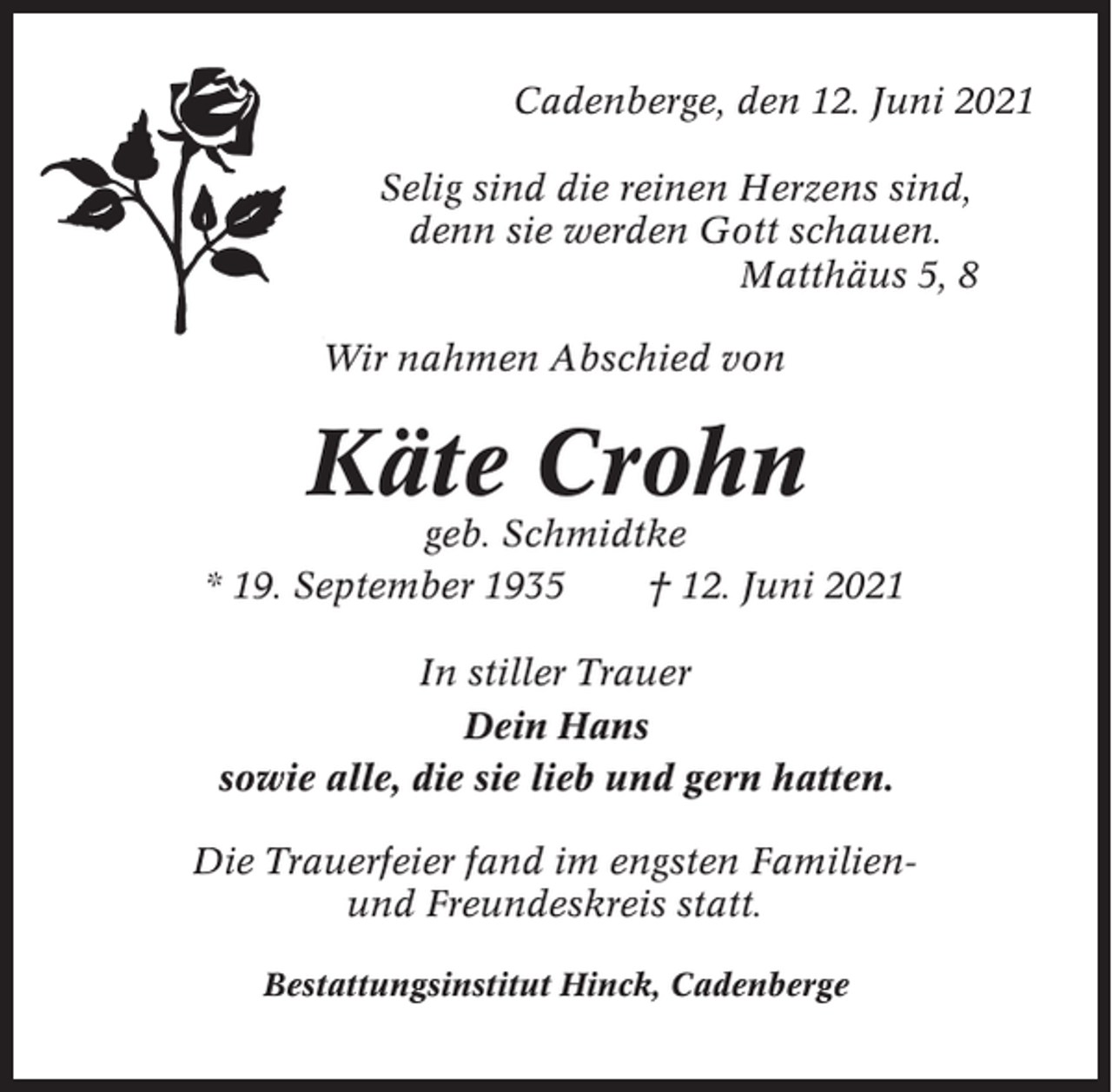 <p>Cadenberge, den 12. Juni 2021<br />Selig sind die reinen Herzens sind,<br />denn sie werden Gott schauen.<br />Matthäus 5, 8<br />Wir nahmen Abschied von</p><p>Käte Crohn<br />geb. Schmidtke<br />* 19. September 1935<br />† 12. Juni 2021<br />In stiller Trauer<br />Dein Hans<br />sowie alle, die sie lieb und gern hatten.<br />Die Trauerfeier fand im engsten Familienund Freundeskreis statt.<br />Bestattungsinstitut Hinck, Cadenberge</p>