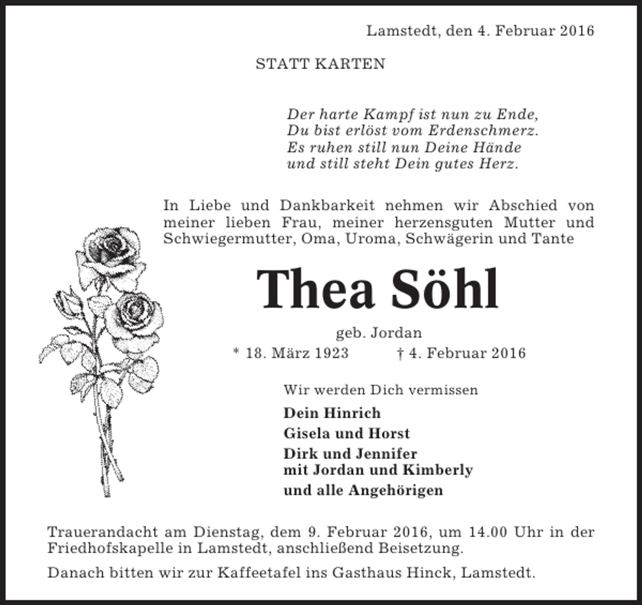 <p>Lamstedt, den 4. Februar 2016<br />STATT KARTEN<br />Der harte Kampf ist nun zu Ende,<br />Du bist erlöst vom Erdenschmerz.<br />Es ruhen still nun Deine Hände<br />und still steht Dein gutes Herz.<br />In Liebe und Dankbarkeit nehmen wir Abschied von<br />meiner lieben Frau, meiner herzensguten Mutter und<br />Schwiegermutter, Oma, Uroma, Schwägerin und Tante</p><p>Thea Söhl<br />geb. Jordan<br />* 18. März 1923<br />† 4. Februar 2016<br />Wir werden Dich vermissen</p><p>Dein Hinrich<br />Gisela und Horst<br />Dirk und Jennifer<br />mit Jordan und Kimberly<br />und alle Angehörigen<br />Trauerandacht am Dienstag, dem 9. Februar 2016, um 14.00 Uhr in der<br />Friedhofskapelle in Lamstedt, anschließend Beisetzung.<br />Danach bitten wir zur Kaffeetafel ins Gasthaus Hinck, Lamstedt.</p>