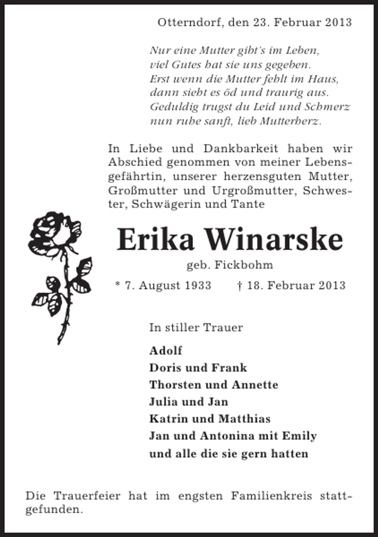 <p>Otterndorf, den 23. Februar 2013<br />Nur eine Mutter gibt’s im Leben,<br />viel Gutes hat sie uns gegeben.<br />Erst wenn die Mutter fehlt im Haus,<br />dann sieht es öd und traurig aus.<br />Geduldig trugst du Leid und Schmerz<br />nun ruhe sanft, lieb Mutterherz.<br />In Liebe und Dankbarkeit haben wir<br />Abschied genommen von meiner Lebensgefährtin, unserer herzensguten Mutter,<br />Großmutter und Urgroßmutter, Schwester, Schwägerin und Tante</p>
<p>Erika Winarske<br />geb. Fickbohm<br />* 7. August 1933</p>
<p>† 18. Februar 2013</p>
<p>In stiller Trauer<br />Adolf<br />Doris und Frank<br />Thorsten und Annette<br />Julia und Jan<br />Katrin und Matthias<br />Jan und Antonina mit Emily<br />und alle die sie gern hatten<br />Die Trauerfeier hat im engsten Familienkreis stattgefunden.</p>