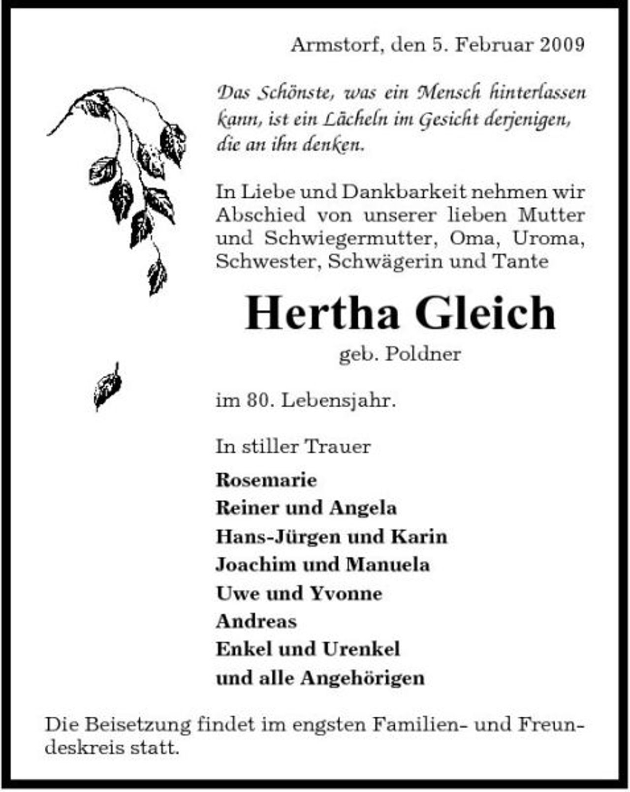 <p>Armstorf, den 5. Februar 2009</p><p>Das Schönste, was ein Mensch hinterlassen kann, ist ein Lächeln im Gesicht derjenigen, die an ihn denken.<br />In Liebe und Dankbarkeit nehmen wir Abschied von unserer lieben Mutter und Schwiegermutter, Oma, Uroma, Schwester, Schwägerin und Tante</p><p>Hertha Gleich<br />geb. Poldner im 80. Lebensjahr. In stiller Trauer Rosemarie Reiner und Angela Hans-Jürgen und Karin Joachim und Manuela Uwe und Yvonne Andreas Enkel und Urenkel und alle Angehörigen Die Beisetzung findet im engsten Familien- und Freundeskreis statt.</p>