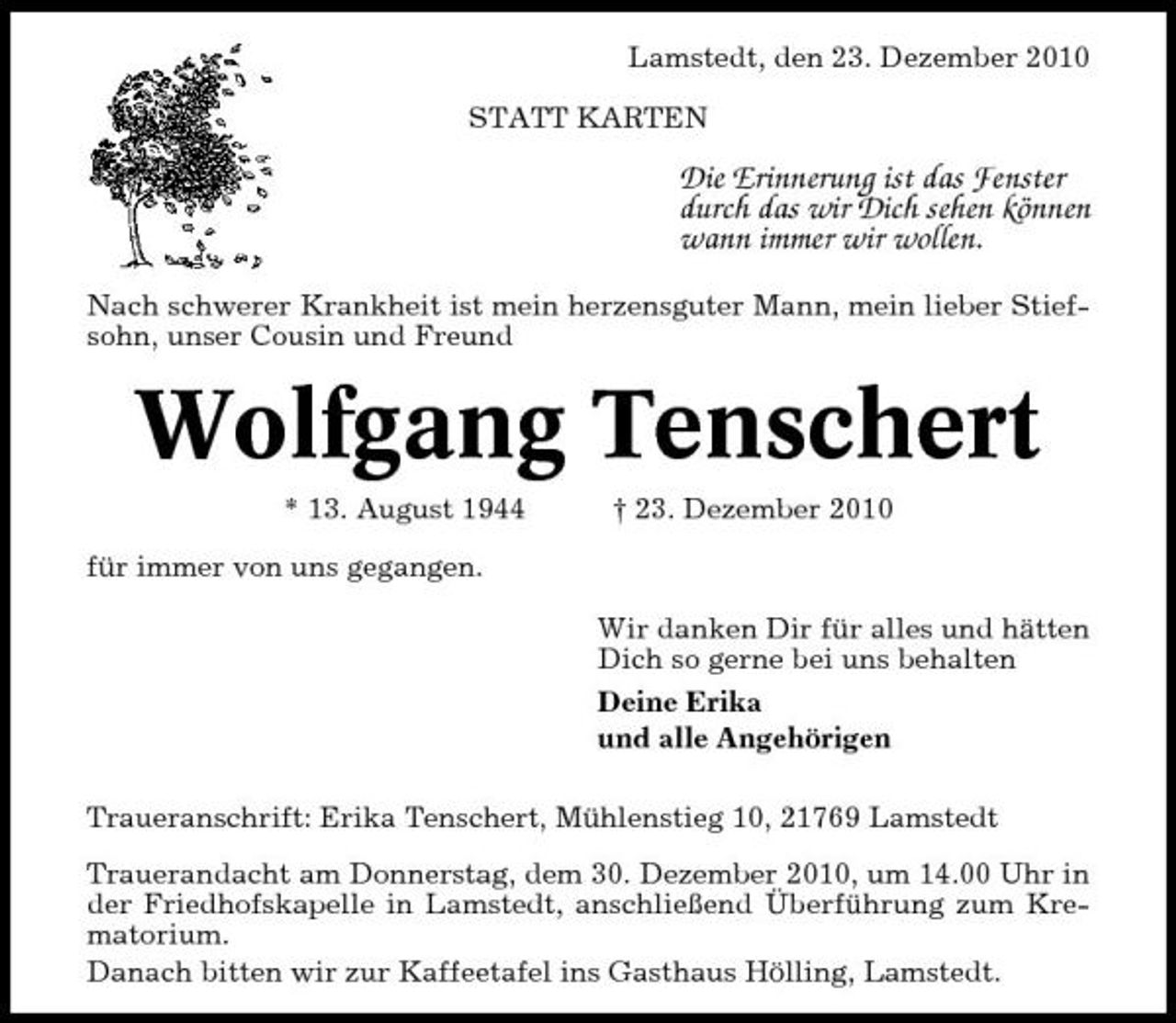 <p>Lamstedt, den 23. Dezember 2010 STATT KARTEN</p><p>Die Erinnerung ist das Fenster durch das wir Dich sehen können wann immer wir wollen.<br />Nach schwerer Krankheit ist mein herzensguter Mann, mein lieber Stiefsohn, unser Cousin und Freund</p><p>Wolfgang Tenschert<br />* 13. August 1944 für immer von uns gegangen. Wir danken Dir für alles und hätten Dich so gerne bei uns behalten Deine Erika und alle Angehörigen Traueranschrift: Erika Tenschert, Mühlenstieg 10, 21769 Lamstedt Trauerandacht am Donnerstag, dem 30. Dezember 2010, um 14.00 Uhr in der Friedhofskapelle in Lamstedt, anschließend Überführung zum Krematorium. Danach bitten wir zur Kaffeetafel ins Gasthaus Hölling, Lamstedt. † 23. Dezember 2010</p>