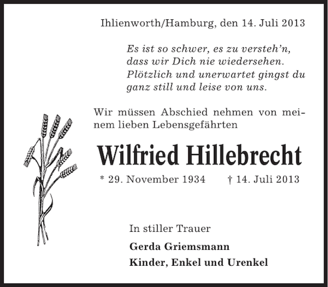 <p>Ihlienworth/Hamburg, den 14. Juli 2013<br />Es ist so schwer, es zu versteh’n,<br />dass wir Dich nie wiedersehen.<br />Plötzlich und unerwartet gingst du<br />ganz still und leise von uns.<br />Wir müssen Abschied nehmen von meinem lieben Lebensgefährten</p><p>Wilfried Hillebrecht<br />* 29. November 1934</p><p>† 14. Juli 2013</p><p>In stiller Trauer<br />Gerda Griemsmann<br />Kinder, Enkel und Urenkel</p>