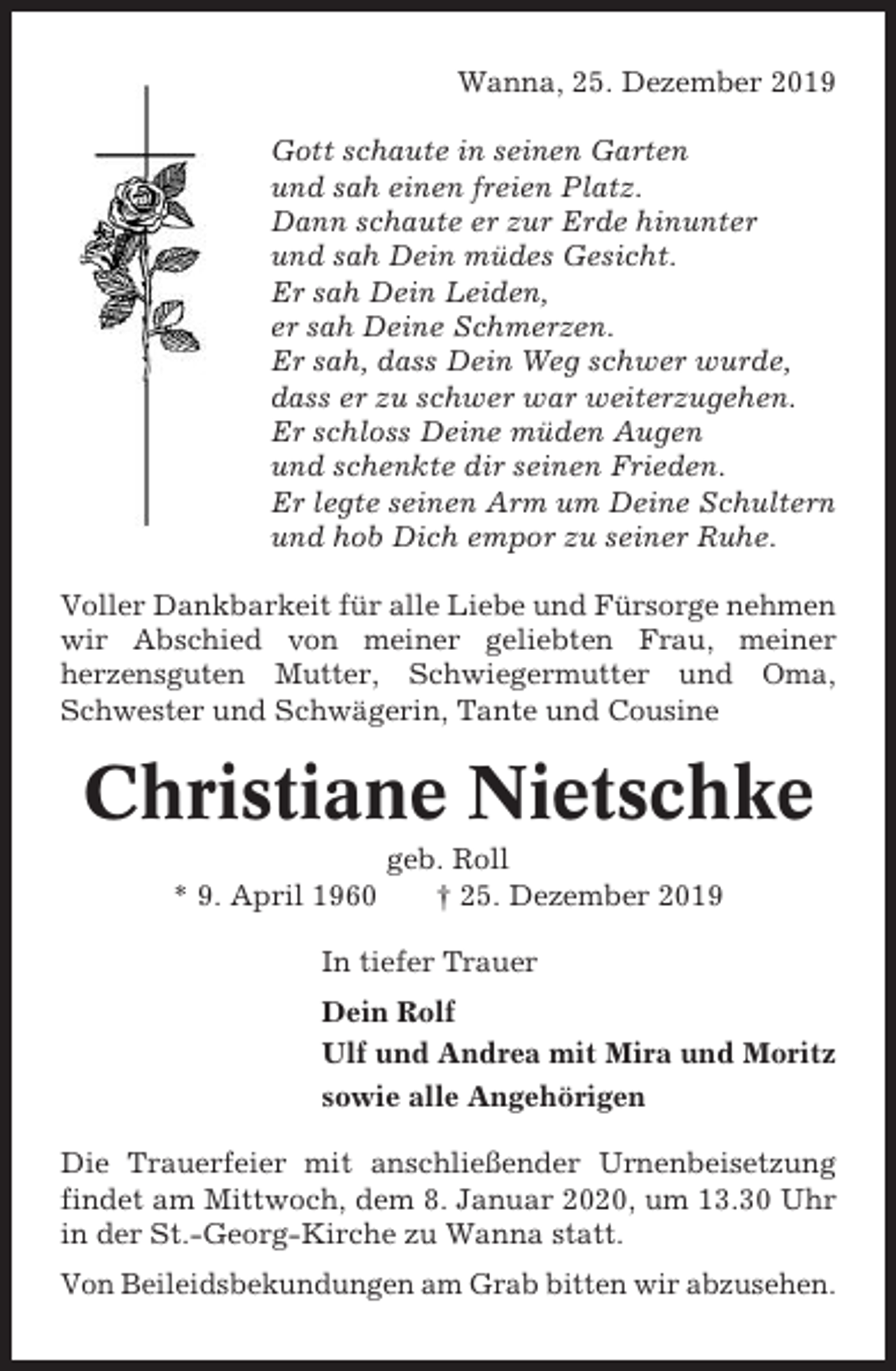 <p>Wanna, 25. Dezember 2019<br />Gott schaute in seinen Garten<br />und sah einen freien Platz.<br />Dann schaute er zur Erde hinunter<br />und sah Dein müdes Gesicht.<br />Er sah Dein Leiden,<br />er sah Deine Schmerzen.<br />Er sah, dass Dein Weg schwer wurde,<br />dass er zu schwer war weiterzugehen.<br />Er schloss Deine müden Augen<br />und schenkte dir seinen Frieden.<br />Er legte seinen Arm um Deine Schultern<br />und hob Dich empor zu seiner Ruhe.<br />Voller Dankbarkeit für alle Liebe und Fürsorge nehmen<br />wir Abschied von meiner geliebten Frau, meiner<br />herzensguten Mutter, Schwiegermutter und Oma,<br />Schwester und Schwägerin, Tante und Cousine</p><p>Christiane Nietschke<br />* 9. April 1960</p><p>geb. Roll<br />† 25. Dezember 2019</p><p>In tiefer Trauer<br />Dein Rolf<br />Ulf und Andrea mit Mira und Moritz<br />sowie alle Angehörigen<br />Die Trauerfeier mit anschließender Urnenbeisetzung<br />findet am Mittwoch, dem 8. Januar 2020, um 13.30 Uhr<br />in der St.-Georg-Kirche zu Wanna statt.<br />Von Beileidsbekundungen am Grab bitten wir abzusehen.</p>