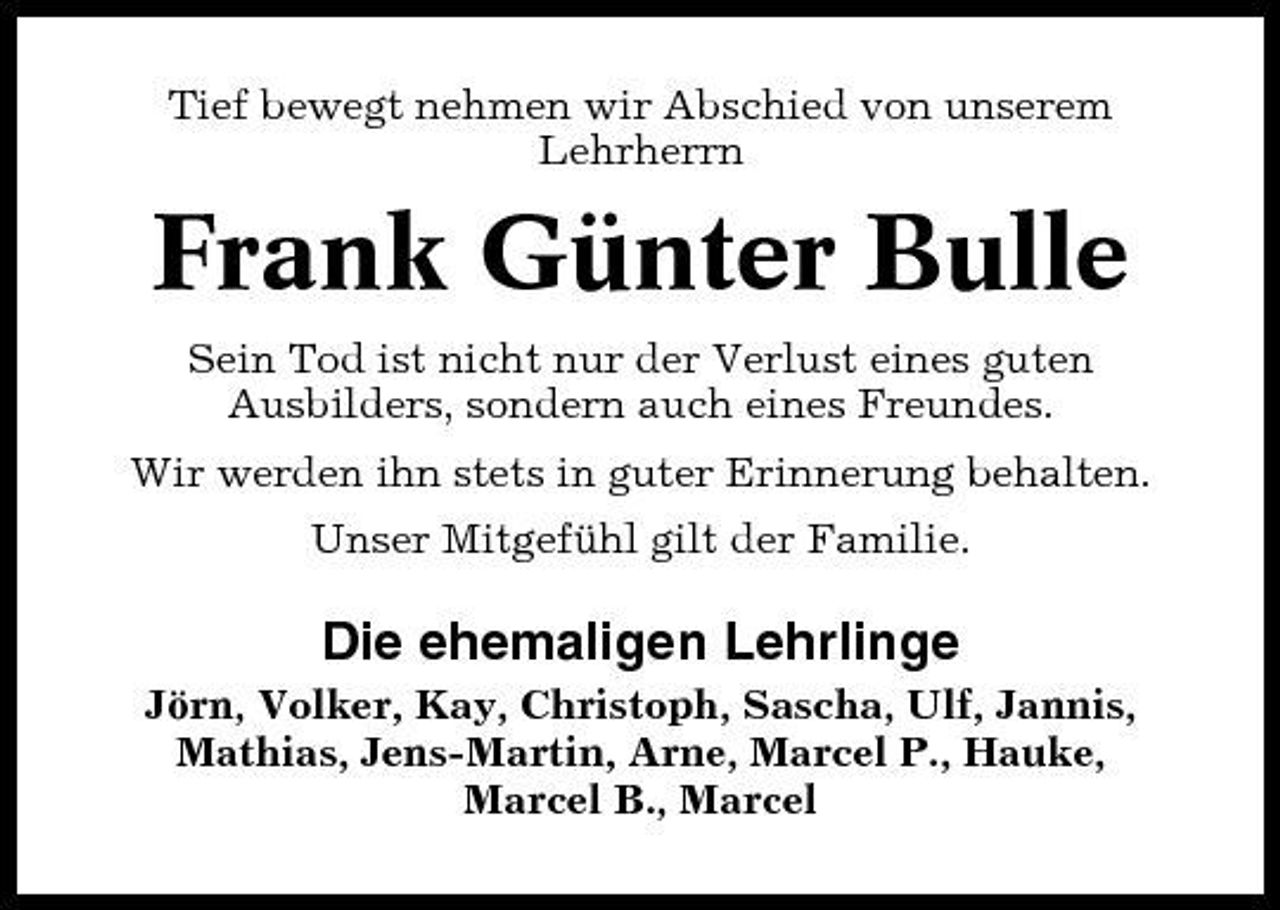 <p>Tief bewegt nehmen wir Abschied von unserem Lehrherrn</p><p>Frank Günter Bulle<br />Sein Tod ist nicht nur der Verlust eines guten Ausbilders, sondern auch eines Freundes. Wir werden ihn stets in guter Erinnerung behalten. Unser Mitgefühl gilt der Familie.</p><p>Die ehemaligen Lehrlinge<br />Jörn, Volker, Kay, Christoph, Sascha, Ulf, Jannis, Mathias, Jens-Martin, Arne, Marcel P., Hauke, Marcel B., Marcel</p>