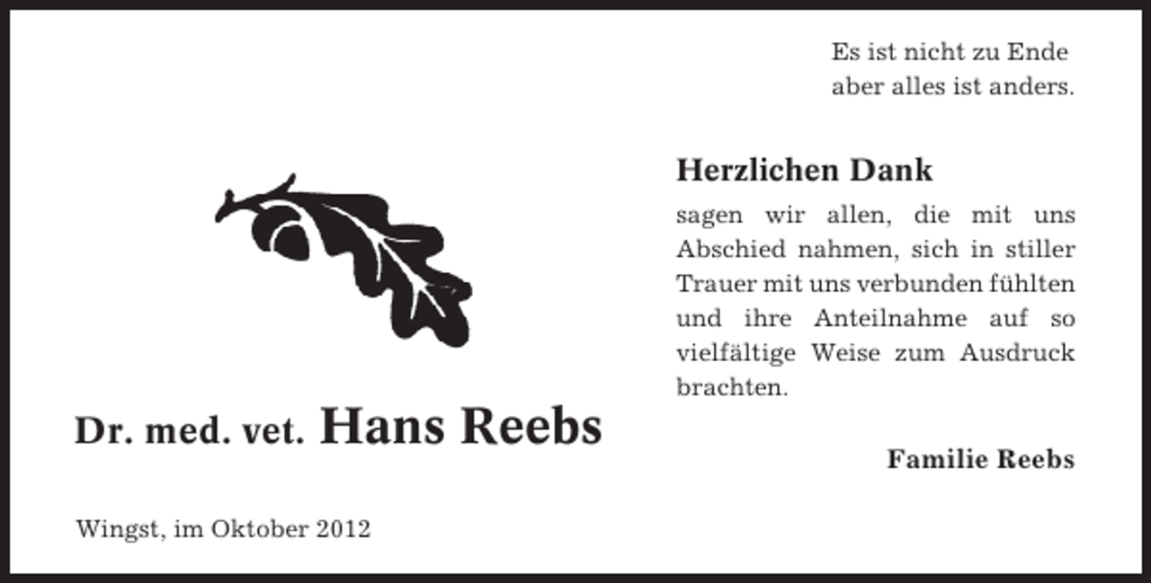 <p>Es ist nicht zu Ende<br />aber alles ist anders.</p><p>Herzlichen Dank<br />sagen wir allen, die mit uns<br />Abschied nahmen, sich in stiller<br />Trauer mit uns verbunden fühlten<br />und ihre Anteilnahme auf so<br />vielfältige Weise zum Ausdruck<br />brachten.</p><p>Dr. med. vet.</p><p>Hans Reebs<br />Familie Reebs</p><p>Wingst, im Oktober 2012</p>
