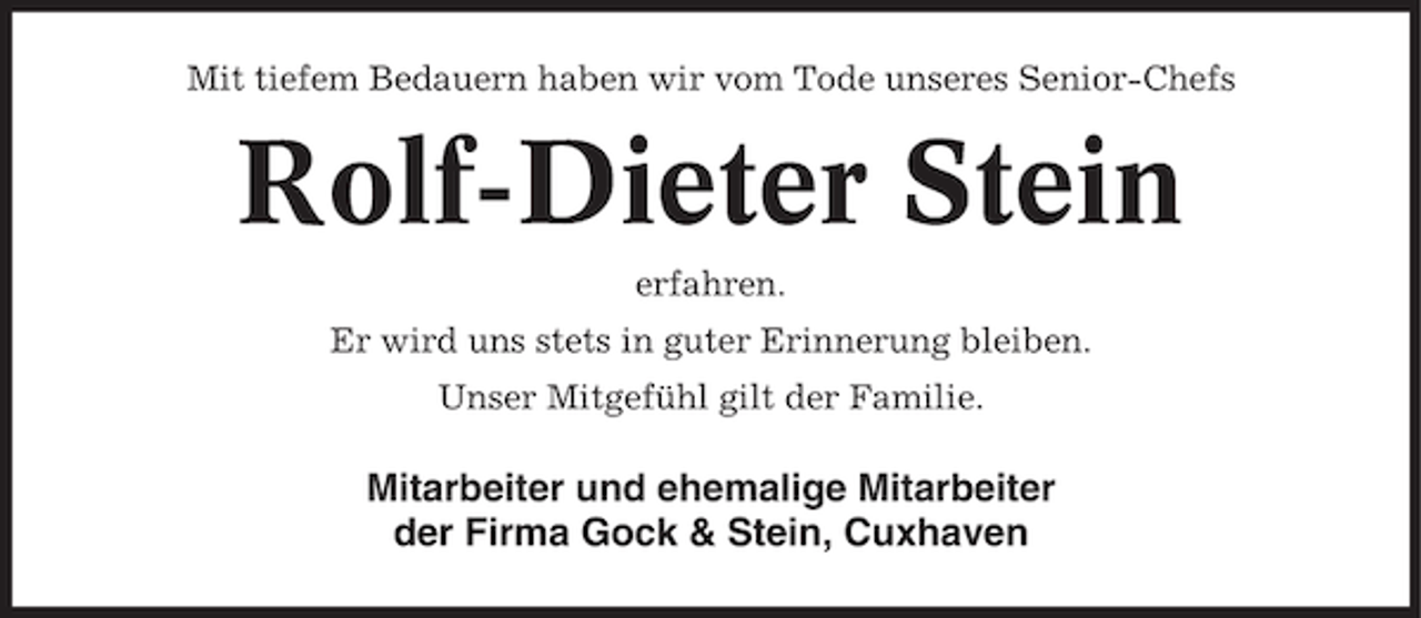 <p>Mit tiefem Bedauern haben wir vom Tode unseres Senior-Chefs</p><p>Rolf-Dieter Stein<br />erfahren.<br />Er wird uns stets in guter Erinnerung bleiben.<br />Unser Mitgefühl gilt der Familie.</p><p>Mitarbeiter und ehemalige Mitarbeiter<br />der Firma Gock &amp; Stein, Cuxhaven</p>