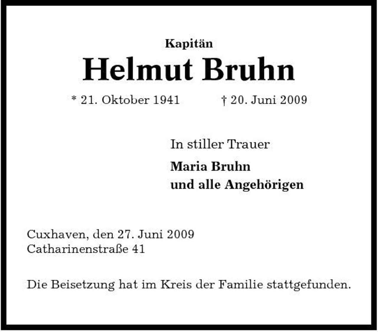 <p>Kapitän</p><p>Helmut Bruhn<br />* 21. Oktober 1941 † 20. Juni 2009</p><p>In stiller Trauer Maria Bruhn und alle Angehörigen</p><p>Cuxhaven, den 27. Juni 2009 Catharinenstraße 41 Die Beisetzung hat im Kreis der Familie stattgefunden.</p>