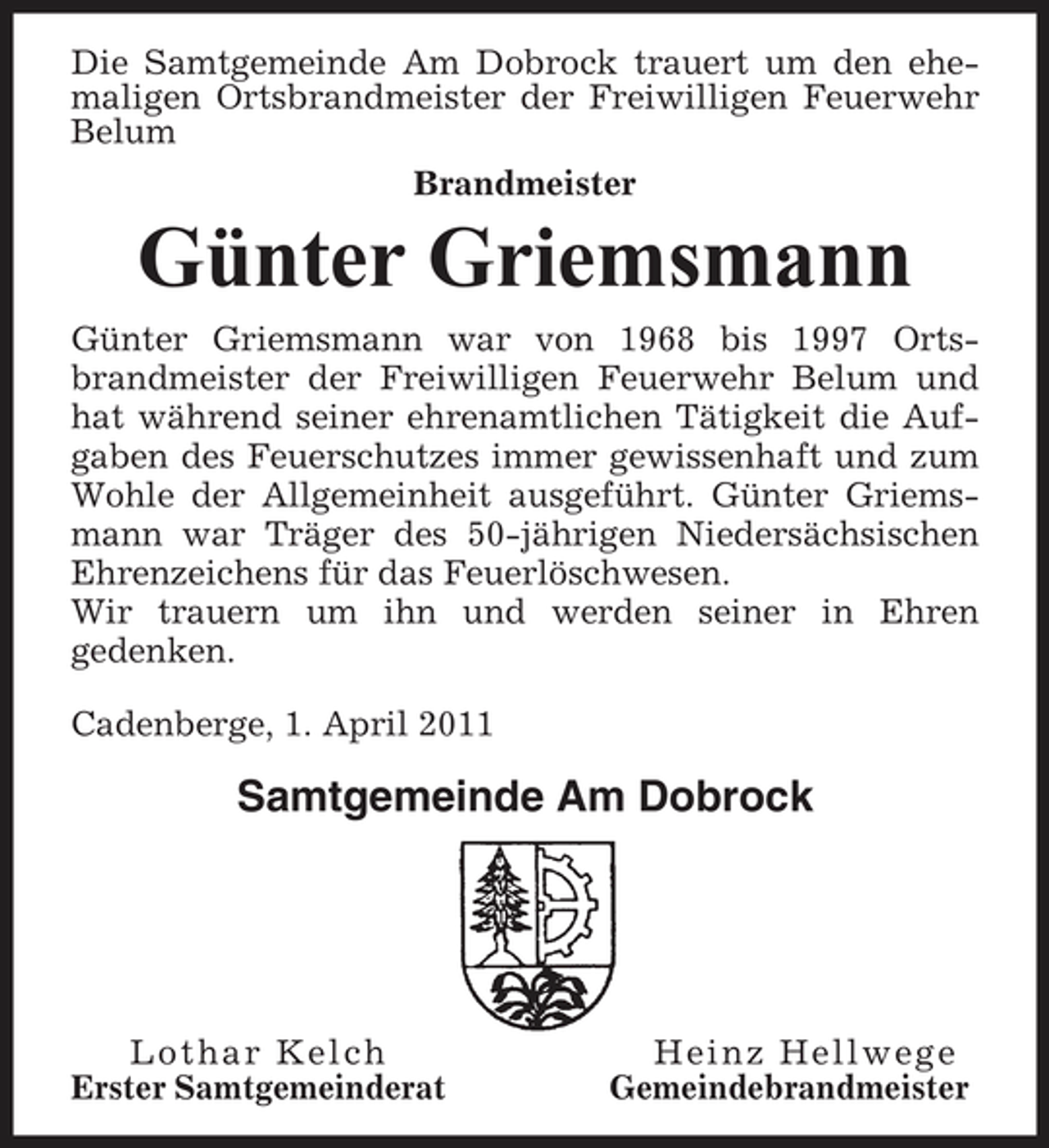 <p>Die Samtgemeinde Am Dobrock trauert um den ehemaligen Ortsbrandmeister der Freiwilligen Feuerwehr Belum Brandmeister</p><p>Günter Griemsmann<br />Günter Griemsmann war von 1968 bis 1997 Ortsbrandmeister der Freiwilligen Feuerwehr Belum und hat während seiner ehrenamtlichen Tätigkeit die Aufgaben des Feuerschutzes immer gewissenhaft und zum Wohle der Allgemeinheit ausgeführt. Günter Griemsmann war Träger des 50-jährigen Niedersächsischen Ehrenzeichens für das Feuerlöschwesen. Wir trauern um ihn und werden seiner in Ehren gedenken. Cadenberge, 1. April 2011</p><p>Samtgemeinde Am Dobrock</p><p>Lothar Kelch Erster Samtgemeinderat</p><p>Heinz Hellwege Gemeindebrandmeister</p>