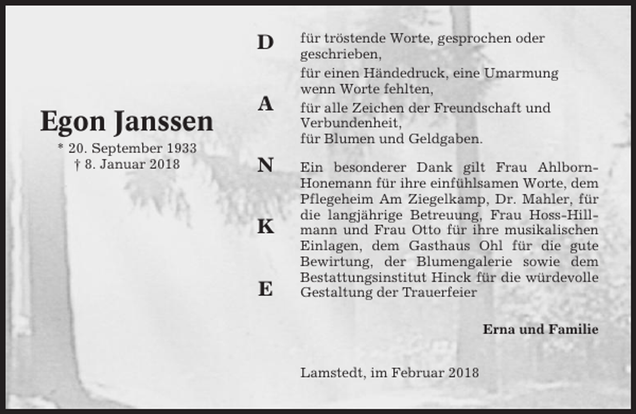 <p>D</p><p>Egon Janssen<br />* 20. September 1933<br />† 8. Januar 2018</p><p>A<br />N<br />K<br />E</p><p>für tröstende Worte, gesprochen oder<br />geschrieben,<br />für einen Händedruck, eine Umarmung<br />wenn Worte fehlten,<br />für alle Zeichen der Freundschaft und<br />Verbundenheit,<br />für Blumen und Geldgaben.<br />Ein besonderer Dank gilt Frau AhlbornHonemann für ihre einfühlsamen Worte, dem<br />Pflegeheim Am Ziegelkamp, Dr. Mahler, für<br />die langjährige Betreuung, Frau Hoss-Hillmann und Frau Otto für ihre musikalischen<br />Einlagen, dem Gasthaus Ohl für die gute<br />Bewirtung, der Blumengalerie sowie dem<br />Bestattungsinstitut Hinck für die würdevolle<br />Gestaltung der Trauerfeier<br />Erna und Familie<br />Lamstedt, im Februar 2018</p>