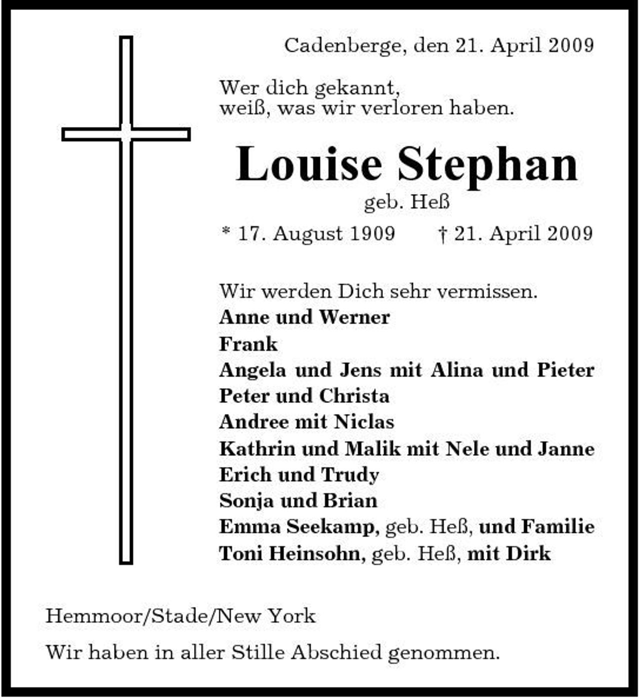 <p>Cadenberge, den 21. April 2009 Wer dich gekannt, weiß, was wir verloren haben.</p><p>Louise Stephan<br />geb. Heß * 17. August 1909 † 21. April 2009 Wir werden Dich sehr vermissen. Anne und Werner Frank Angela und Jens mit Alina und Pieter Peter und Christa Andree mit Niclas Kathrin und Malik mit Nele und Janne Erich und Trudy Sonja und Brian Emma Seekamp, geb. Heß, und Familie Toni Heinsohn, geb. Heß, mit Dirk Hemmoor/Stade/New York Wir haben in aller Stille Abschied genommen.</p>