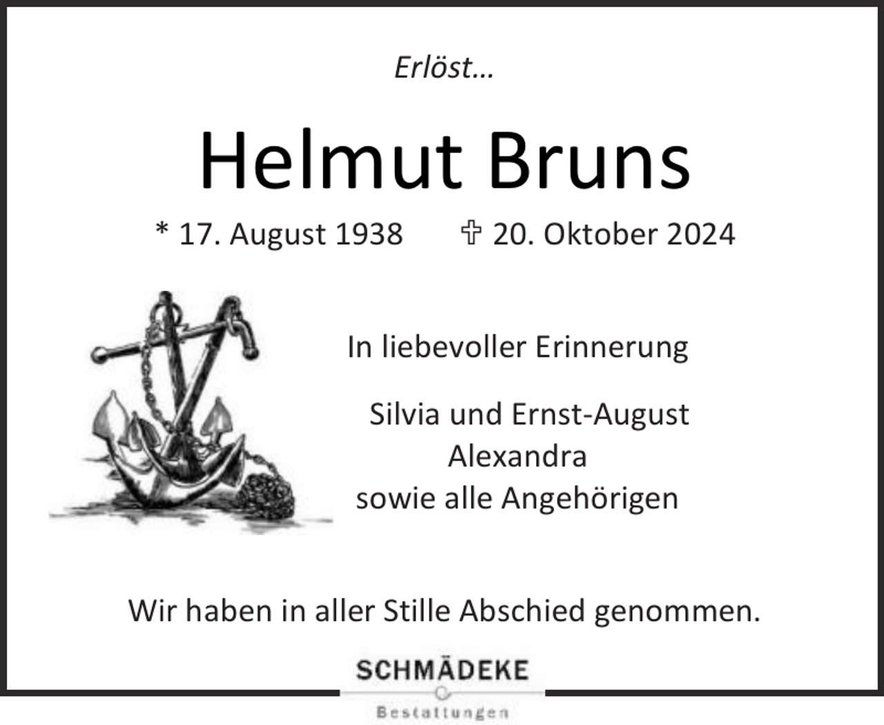 <p>Erlöst…</p><p>Helmut Bruns</p><p>* 17. August 1938</p><p> 20. Oktober 2024</p><p>In liebevoller Erinnerung<br />Silvia und Ernst-August<br />Alexandra<br />sowie alle Angehörigen<br />Wir haben in aller Stille Abschied genommen.</p>