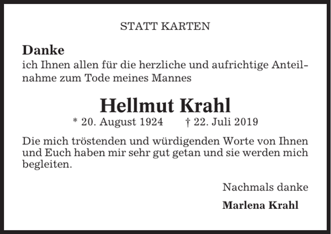 <p>STATT KARTEN</p><p>Danke<br />ich Ihnen allen für die herzliche und aufrichtige Anteilnahme zum Tode meines Mannes</p><p>Hellmut Krahl<br />* 20. August 1924</p><p>† 22. Juli 2019</p><p>Die mich tröstenden und würdigenden Worte von Ihnen<br />und Euch haben mir sehr gut getan und sie werden mich<br />begleiten.<br />Nachmals danke<br />Marlena Krahl</p>