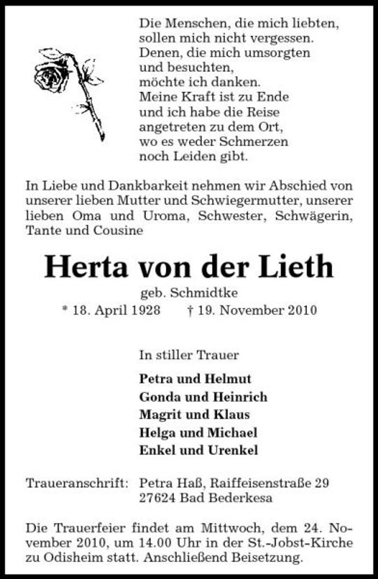 <p>Die Menschen, die mich liebten, sollen mich nicht vergessen. Denen, die mich umsorgten und besuchten, möchte ich danken. Meine Kraft ist zu Ende und ich habe die Reise angetreten zu dem Ort, wo es weder Schmerzen noch Leiden gibt. In Liebe und Dankbarkeit nehmen wir Abschied von unserer lieben Mutter und Schwiegermutter, unserer lieben Oma und Uroma, Schwester, Schwägerin, Tante und Cousine</p><p>Herta von der Lieth<br />geb. Schmidtke * 18. April 1928 † 19. November 2010 In stiller Trauer Petra und Helmut Gonda und Heinrich Magrit und Klaus Helga und Michael Enkel und Urenkel Traueranschrift: Petra Haß, Raiffeisenstraße 29 27624 Bad Bederkesa Die Trauerfeier findet am Mittwoch, dem 24. November 2010, um 14.00 Uhr in der St.-Jobst-Kirche zu Odisheim statt. Anschließend Beisetzung.</p>