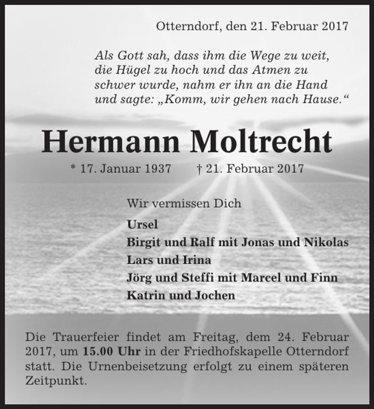 <p>Otterndorf, den 21. Februar 2017<br />Als Gott sah, dass ihm die Wege zu weit,<br />die Hügel zu hoch und das Atmen zu<br />schwer wurde, nahm er ihn an die Hand<br />und sagte: „Komm, wir gehen nach Hause.“</p><p>Hermann Moltrecht<br />* 17. Januar 1937</p><p>† 21. Februar 2017</p><p>Wir vermissen Dich<br />Ursel<br />Birgit und Ralf mit Jonas und Nikolas<br />Lars und Irina<br />Jörg und Steffi mit Marcel und Finn<br />Katrin und Jochen<br />Die Trauerfeier findet am Freitag, dem 24. Februar<br />2017, um 15.00 Uhr in der Friedhofskapelle Otterndorf<br />statt. Die Urnenbeisetzung erfolgt zu einem späteren<br />Zeitpunkt.</p>