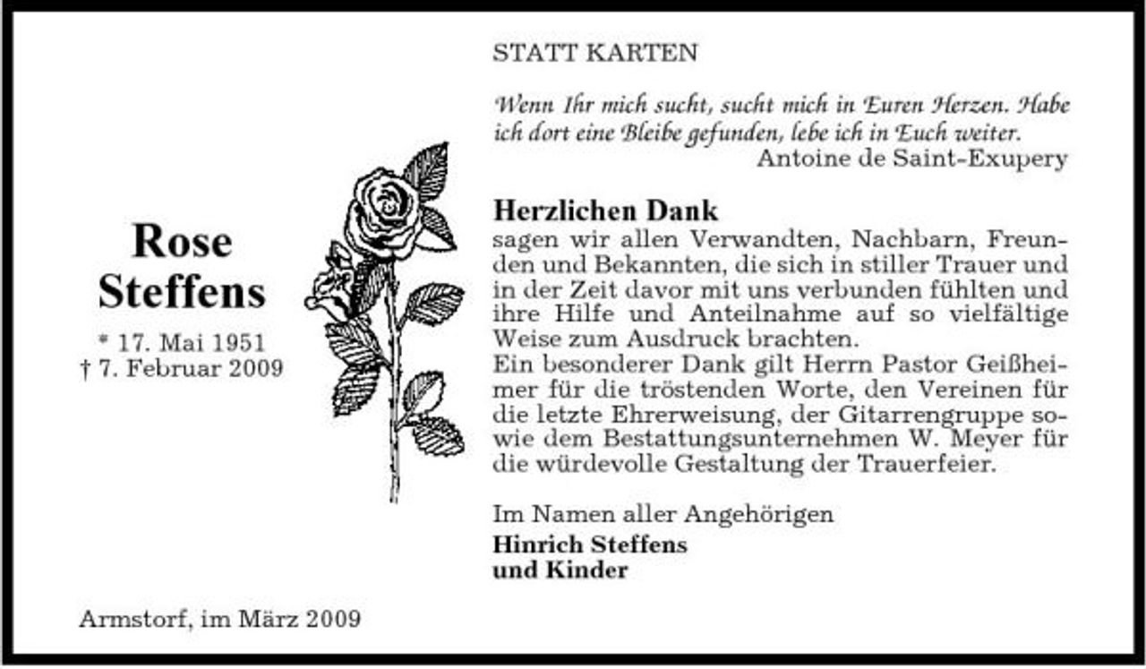 <p>STATT KARTEN</p><p>Wenn Ihr mich sucht, sucht mich in Euren Herzen. Habe ich dort eine Bleibe gefunden, lebe ich in Euch weiter.<br />Antoine de Saint-Exupery</p><p>Rose Steffens<br />* 17. Mai 1951 † 7. Februar 2009</p><p>Herzlichen Dank<br />sagen wir allen Verwandten, Nachbarn, Freunden und Bekannten, die sich in stiller Trauer und in der Zeit davor mit uns verbunden fühlten und ihre Hilfe und Anteilnahme auf so vielfältige Weise zum Ausdruck brachten. Ein besonderer Dank gilt Herrn Pastor Geißheimer für die tröstenden Worte, den Vereinen für die letzte Ehrerweisung, der Gitarrengruppe sowie dem Bestattungsunternehmen W. Meyer für die würdevolle Gestaltung der Trauerfeier. Im Namen aller Angehörigen Hinrich Steffens und Kinder</p><p>Armstorf, im März 2009</p>