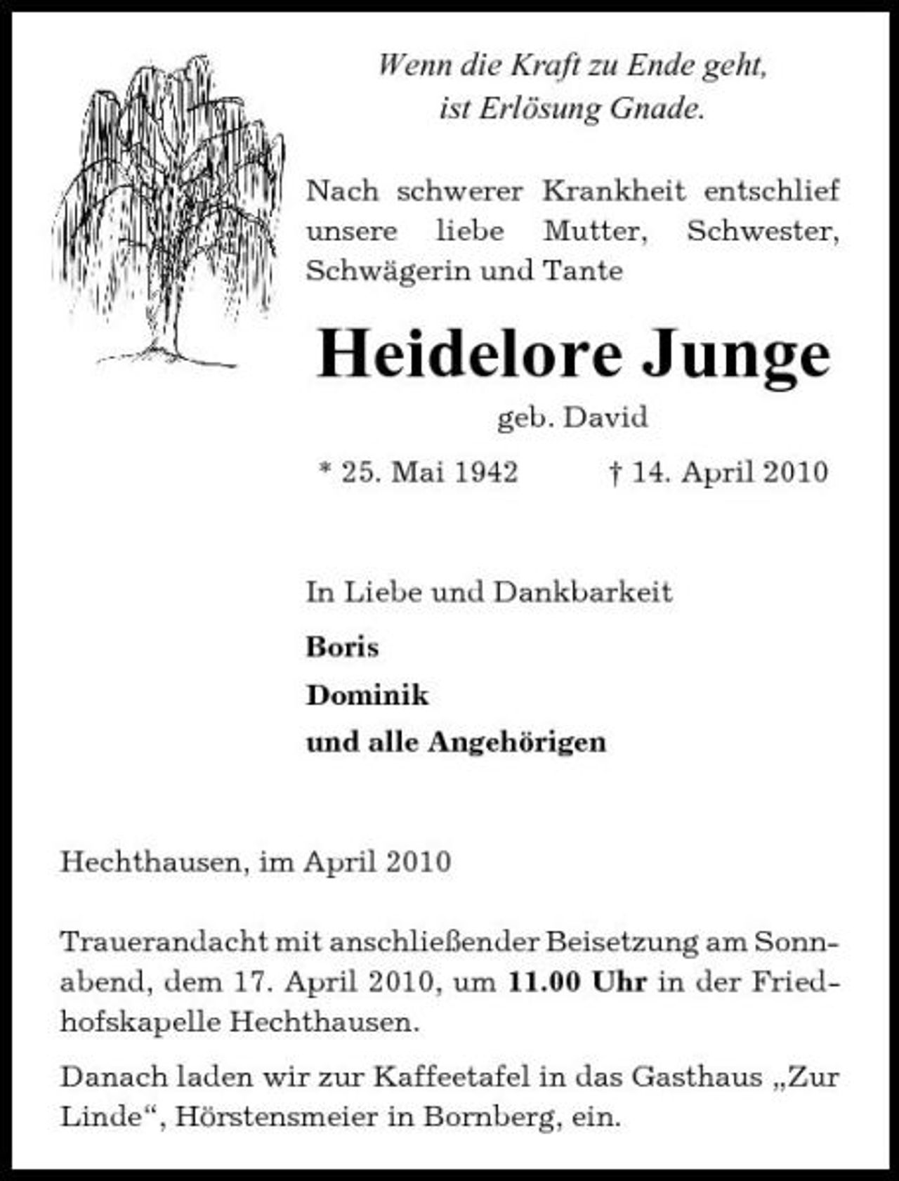 <p>Wenn die Kraft zu Ende geht, ist Erlösung Gnade.<br />Nach schwerer Krankheit entschlief unsere liebe Mutter, Schwester, Schwägerin und Tante</p><p>Heidelore Junge<br />geb. David * 25. Mai 1942 † 14. April 2010</p><p>In Liebe und Dankbarkeit Boris Dominik und alle Angehörigen</p><p>Hechthausen, im April 2010 Trauerandacht mit anschließender Beisetzung am Sonnabend, dem 17. April 2010, um 11.00 Uhr in der Friedhofskapelle Hechthausen. Danach laden wir zur Kaffeetafel in das Gasthaus „Zur Linde“, Hörstensmeier in Bornberg, ein.</p>