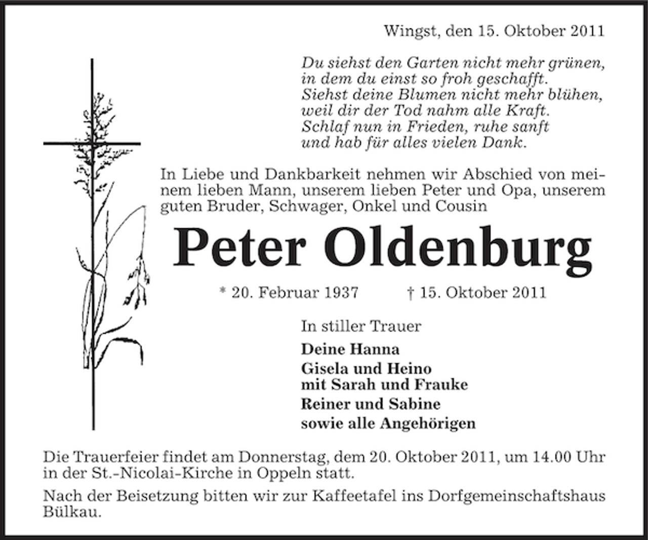 <p>Wingst, den 15. Oktober 2011<br />Du siehst den Garten nicht mehr grünen,<br />in dem du einst so froh geschafft.<br />Siehst deine Blumen nicht mehr blühen,<br />weil dir der Tod nahm alle Kraft.<br />Schlaf nun in Frieden, ruhe sanft<br />und hab für alles vielen Dank.<br />In Liebe und Dankbarkeit nehmen wir Abschied von meinem lieben Mann, unserem lieben Peter und Opa, unserem<br />guten Bruder, Schwager, Onkel und Cousin</p><p>Peter Oldenburg<br />* 20. Februar 1937</p><p>† 15. Oktober 2011</p><p>In stiller Trauer<br />Deine Hanna<br />Gisela und Heino<br />mit Sarah und Frauke<br />Reiner und Sabine<br />sowie alle Angehörigen<br />Die Trauerfeier findet am Donnerstag, dem 20. Oktober 2011, um 14.00 Uhr<br />in der St.-Nicolai-Kirche in Oppeln statt.<br />Nach der Beisetzung bitten wir zur Kaffeetafel ins Dorfgemeinschaftshaus<br />Bülkau.</p>