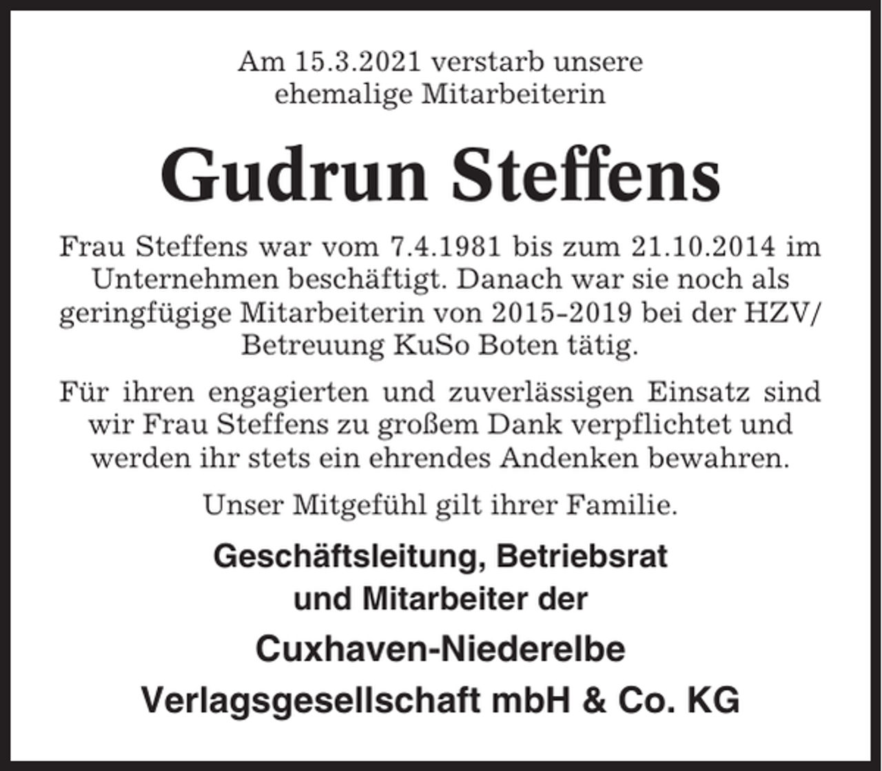 <p>Am 15.3.2021 verstarb unsere<br />ehemalige Mitarbeiterin</p><p>Gudrun Steffens<br />Frau Steffens war vom 7.4.1981 bis zum 21.10.2014 im<br />Unternehmen beschäftigt. Danach war sie noch als<br />geringfügige Mitarbeiterin von 2015-2019 bei der HZV/<br />Betreuung KuSo Boten tätig.<br />Für ihren engagierten und zuverlässigen Einsatz sind<br />wir Frau Steffens zu großem Dank verpflichtet und<br />werden ihr stets ein ehrendes Andenken bewahren.<br />Unser Mitgefühl gilt ihrer Familie.</p><p>Geschäftsleitung, Betriebsrat<br />und Mitarbeiter der</p><p>Cuxhaven-Niederelbe<br />Verlagsgesellschaft mbH &amp; Co. KG</p>